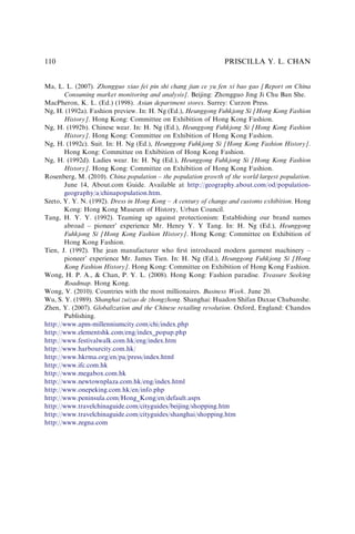 Ma, L. L. (2007). Zhongguo xiao fei pin shi chang jian ce yu fen xi bao gao [Report on China
Consuming market monitoring and analysis]. Beijing: Zhongguo Jing Ji Chu Ban She.
MacPheron, K. L. (Ed.) (1998). Asian department stores. Surrey: Curzon Press.
Ng, H. (1992a). Fashion preview. In: H. Ng (Ed.), Heunggong Fuhkjong Si [Hong Kong Fashion
History]. Hong Kong: Committee on Exhibition of Hong Kong Fashion.
Ng, H. (1992b). Chinese wear. In: H. Ng (Ed.), Heunggong Fuhkjong Si [Hong Kong Fashion
History]. Hong Kong: Committee on Exhibition of Hong Kong Fashion.
Ng, H. (1992c). Suit. In: H. Ng (Ed.), Heunggong Fuhkjong Si [Hong Kong Fashion History].
Hong Kong: Committee on Exhibition of Hong Kong Fashion.
Ng, H. (1992d). Ladies wear. In: H. Ng (Ed.), Heunggong Fuhkjong Si [Hong Kong Fashion
History]. Hong Kong: Committee on Exhibition of Hong Kong Fashion.
Rosenberg, M. (2010). China population – the population growth of the world largest population.
June 14, About.com Guide. Available at http://geography.about.com/od/population-
geography/a/chinapopulation.htm.
Szeto, Y. Y. N. (1992). Dress in Hong Kong – A century of change and customs exhibition. Hong
Kong: Hong Kong Museum of History, Urban Council.
Tang, H. Y. Y. (1992). Teaming up against protectionism: Establishing our brand names
abroad – pioneer’ experience Mr. Henry Y. Y Tang. In: H. Ng (Ed.), Heunggong
Fuhkjong Si [Hong Kong Fashion History]. Hong Kong: Committee on Exhibition of
Hong Kong Fashion.
Tien, J. (1992). The jean manufacturer who ﬁrst introduced modern garment machinery –
pioneer’ experience Mr. James Tien. In: H. Ng (Ed.), Heunggong Fuhkjong Si [Hong
Kong Fashion History]. Hong Kong: Committee on Exhibition of Hong Kong Fashion.
Wong, H. P. A., & Chan, P. Y. L. (2008). Hong Kong: Fashion paradise. Treasure Seeking
Roadmap. Hong Kong.
Wong, V. (2010). Countries with the most millionaires. Business Week. June 20.
Wu, S. Y. (1989). Shanghai zuizao de zhongzhong. Shanghai: Huadon Shifan Daxue Chubanshe.
Zhen, Y. (2007). Globalization and the Chinese retailing revolution. Oxford, England: Chandos
Publishing.
http://www.apm-millenniumcity.com/chi/index.php
http://www.elementshk.com/eng/index_popup.php
http://www.festivalwalk.com.hk/eng/index.htm
http://www.harbourcity.com.hk/
http://www.hkrma.org/en/pa/press/index.html
http://www.ifc.com.hk
http://www.megabox.com.hk
http://www.newtownplaza.com.hk/eng/index.html
http://www.onepeking.com.hk/en/info.php
http://www.peninsula.com/Hong_Kong/en/default.aspx
http://www.travelchinaguide.com/cityguides/beijing/shopping.htm
http://www.travelchinaguide.com/cityguides/shanghai/shopping.htm
http://www.zegna.com
PRISCILLA Y. L. CHAN
110
 