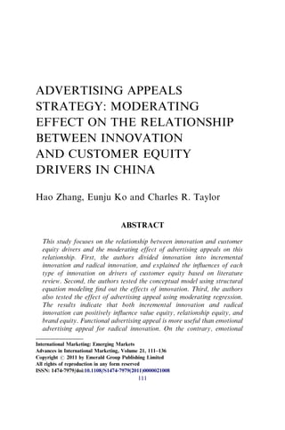 ADVERTISING APPEALS
STRATEGY: MODERATING
EFFECT ON THE RELATIONSHIP
BETWEEN INNOVATION
AND CUSTOMER EQUITY
DRIVERS IN CHINA
Hao Zhang, Eunju Ko and Charles R. Taylor
ABSTRACT
This study focuses on the relationship between innovation and customer
equity drivers and the moderating effect of advertising appeals on this
relationship. First, the authors divided innovation into incremental
innovation and radical innovation, and explained the inﬂuences of each
type of innovation on drivers of customer equity based on literature
review. Second, the authors tested the conceptual model using structural
equation modeling ﬁnd out the effects of innovation. Third, the authors
also tested the effect of advertising appeal using moderating regression.
The results indicate that both incremental innovation and radical
innovation can positively inﬂuence value equity, relationship equity, and
brand equity. Functional advertising appeal is more useful than emotional
advertising appeal for radical innovation. On the contrary, emotional
International Marketing: Emerging Markets
Advances in International Marketing, Volume 21, 111–136
Copyright r 2011 by Emerald Group Publishing Limited
All rights of reproduction in any form reserved
ISSN: 1474-7979/doi:10.1108/S1474-7979(2011)0000021008
111
 