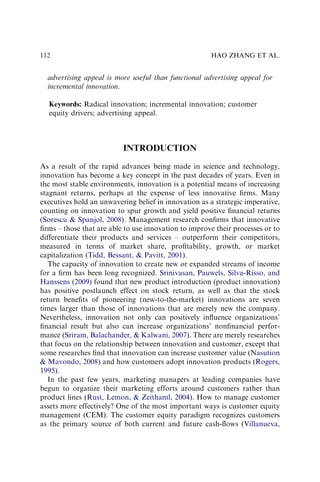 advertising appeal is more useful than functional advertising appeal for
incremental innovation.
Keywords: Radical innovation; incremental innovation; customer
equity drivers; advertising appeal.
INTRODUCTION
As a result of the rapid advances being made in science and technology,
innovation has become a key concept in the past decades of years. Even in
the most stable environments, innovation is a potential means of increasing
stagnant returns, perhaps at the expense of less innovative ﬁrms. Many
executives hold an unwavering belief in innovation as a strategic imperative,
counting on innovation to spur growth and yield positive ﬁnancial returns
(Sorescu & Spanjol, 2008). Management research conﬁrms that innovative
ﬁrms – those that are able to use innovation to improve their processes or to
differentiate their products and services – outperform their competitors,
measured in terms of market share, proﬁtability, growth, or market
capitalization (Tidd, Bessant, & Pavitt, 2001).
The capacity of innovation to create new or expanded streams of income
for a ﬁrm has been long recognized. Srinivasan, Pauwels, Silva-Risso, and
Hanssens (2009) found that new product introduction (product innovation)
has positive postlaunch effect on stock return, as well as that the stock
return beneﬁts of pioneering (new-to-the-market) innovations are seven
times larger than those of innovations that are merely new the company.
Nevertheless, innovation not only can positively inﬂuence organizations’
ﬁnancial result but also can increase organizations’ nonﬁnancial perfor-
mance (Sriram, Balachander, & Kalwani, 2007). There are merely researches
that focus on the relationship between innovation and customer, except that
some researches ﬁnd that innovation can increase customer value (Nasution
& Mavondo, 2008) and how customers adopt innovation products (Rogers,
1995).
In the past few years, marketing managers at leading companies have
begun to organize their marketing efforts around customers rather than
product lines (Rust, Lemon, & Zeithaml, 2004). How to manage customer
assets more effectively? One of the most important ways is customer equity
management (CEM). The customer equity paradigm recognizes customers
as the primary source of both current and future cash-ﬂows (Villanueva,
HAO ZHANG ET AL.
112
 