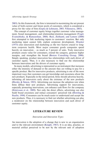 2003). In this framework, the ﬁrm is interested in maximizing the net present
value of both current and future pools of customers, which is considered a
proxy for the value of ﬁrm (Gupta & Lehmann, 2003; Villanueva, 2003).
The concept of customer equity brings together customer value manage-
ment, brand management, and relationship/retention management (Vogel,
Evanschitzky, & Ramaseshan, 2008). Rust, Zeithaml, and Lemon (2000)
ﬁrst attempted to link marketing inputs to customers’ reaction. But only
marketing input cannot fully explain corporate development. Drucker
(1973) cites innovation and marketing as the two factors crucial to long-
term corporate health. Most major consumer goods companies spend
heavily on innovation – as much as 5 percent of sales. Truly innovative
products create value for consumers, extend the category, generate higher
margins, and strengthen the brand (Boston Consulting Group, 2000).
Simply speaking, product innovation has relationships with each driver of
customer equity. Thus, it is also necessary to ﬁnd out the relationship
between innovation and the drivers of customer equity.
In many models, advertising is represented as an instrument that increases
either the intensity of demand or the amount they are willing to pay for a
speciﬁc product. But for innovative products, advertising is one of the most
important ways that customers can get knowledge and awareness about the
new products. Especially in the initial period, ﬁrms should advertise heavily,
informing all innovators early about the existence of the new products
(Horsky & Simon, 1983). Advertising can increase the adoption rate when
ﬁrms diffuse their new products. Advertising support for innovations,
especially pioneering innovations, can enhance cash ﬂows for the company
(Srinivasan et al., 2009). Not only the direct effects, advertising can also
build brand awareness and reduce consumers’ perceived risk (Dowling &
Staelin, 1994). Consumers can be much easier to understand and accept the
new products. Thus, it is necessary to ﬁnd out whether advertising can play
a moderator on the relationship between innovation and each driver of
customer equity.
LITERATURE REVIEW
Innovation and Innovation Types
An innovation is the adoption of a change that is new to an organization
and to the relevant environment (Knight, 1967). It is an idea, practice, or
material artifact perceived to be new by the relevant unit of adoption
Advertising Appeals Strategy 113
 