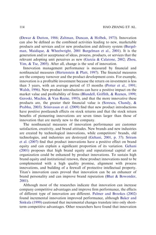 (Dewar & Dutton, 1986; Zaltman, Duncan, & Holbek, 1973). Innovation
can also be deﬁned as the combined activities leading to new, marketable
products and services and/or new production and delivery system (Burgel-
man, Maidique, & Wheelwright, 2001 Burgelman et al., 2001). It is the
generation and/or acceptance of ideas, process, products, or services that the
relevant adopting unit perceives as new (Garcia & Calatone, 2002; Zhou,
Yim, & Tse, 2005). After all, change is the soul of innovation.
Innovation management performance is measured by ﬁnancial and
nonﬁnancial measures (Hertenstein & Platt, 1997). The ﬁnancial measures
are the company turnover and the product development costs. For example,
innovation is a proﬁtable investment because the return on investment is less
than 3 years, with an average period of 15 months (Potter et al., 1991;
Walsh, 1996). New product introductions can have a positive impact on the
market value and proﬁtability of ﬁrms (Blundell, Grifﬁth, & Reenen, 1999;
Geroski, Machin, & Van Reene, 1993), and that the more innovative these
products are, the greater their ﬁnancial value is (Sorescu, Chandy, &
Prabhu, 2003). Srinivasan et al. (2009) ﬁnd that new product introductions
have positive postlaunch effects on stock returns and that the stock return
beneﬁts of pioneering innovations are seven times larger than those of
innovation that are merely new to the company.
The nonﬁnancial measures of innovation performance are customer
satisfaction, creativity, and brand attitudes. New brands and new industries
are created by technological innovations, while competitors’ brands, old
technologies, and industries are destroyed (Gehani, 2001, p. 37). Sriram
et al. (2007) ﬁnd that product innovations have a positive effect on brand
equity and can explain a signiﬁcant proportion of its variation. Gehani
(2001) proposes that high brand equity and reputational capital of an
organization could be enhanced by product innovations. To sustain high
brand equity and institutional renown, these product innovations need to be
complemented with a high quality promise, alignment with process
innovations, and building of a ﬁrewall of protective intellectual property.
Titan’s innovation cases proved that innovation can be an enhancer of
brand personality and can improve brand reputation (Bhat & Bowonder,
2001).
Although most of the researches indicate that innovation can increase
company competitive advantages and improve ﬁrm performance, the effects
of different type of innovation are different. Palmer and Brookes (2002)
found incremental innovation improved performance, although Baker and
Sinkula (1999) cautioned that incremental changes translate into only short-
term competitive advantages. Other researchers have found that innovation
HAO ZHANG ET AL.
114
 