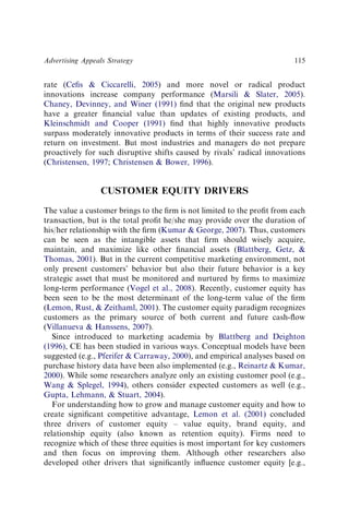 rate (Ceﬁs & Ciccarelli, 2005) and more novel or radical product
innovations increase company performance (Marsili & Slater, 2005).
Chaney, Devinney, and Winer (1991) ﬁnd that the original new products
have a greater ﬁnancial value than updates of existing products, and
Kleinschmidt and Cooper (1991) ﬁnd that highly innovative products
surpass moderately innovative products in terms of their success rate and
return on investment. But most industries and managers do not prepare
proactively for such disruptive shifts caused by rivals’ radical innovations
(Christensen, 1997; Christensen & Bower, 1996).
CUSTOMER EQUITY DRIVERS
The value a customer brings to the ﬁrm is not limited to the proﬁt from each
transaction, but is the total proﬁt he/she may provide over the duration of
his/her relationship with the ﬁrm (Kumar & George, 2007). Thus, customers
can be seen as the intangible assets that ﬁrm should wisely acquire,
maintain, and maximize like other ﬁnancial assets (Blattberg, Getz, &
Thomas, 2001). But in the current competitive marketing environment, not
only present customers’ behavior but also their future behavior is a key
strategic asset that must be monitored and nurtured by ﬁrms to maximize
long-term performance (Vogel et al., 2008). Recently, customer equity has
been seen to be the most determinant of the long-term value of the ﬁrm
(Lemon, Rust, & Zeithaml, 2001). The customer equity paradigm recognizes
customers as the primary source of both current and future cash-ﬂow
(Villanueva & Hanssens, 2007).
Since introduced to marketing academia by Blattberg and Deighton
(1996), CE has been studied in various ways. Conceptual models have been
suggested (e.g., Pferifer & Carraway, 2000), and empirical analyses based on
purchase history data have been also implemented (e.g., Reinartz & Kumar,
2000). While some researchers analyze only an existing customer pool (e.g.,
Wang & Splegel, 1994), others consider expected customers as well (e.g.,
Gupta, Lehmann, & Stuart, 2004).
For understanding how to grow and manage customer equity and how to
create signiﬁcant competitive advantage, Lemon et al. (2001) concluded
three drivers of customer equity – value equity, brand equity, and
relationship equity (also known as retention equity). Firms need to
recognize which of these three equities is most important for key customers
and then focus on improving them. Although other researchers also
developed other drivers that signiﬁcantly inﬂuence customer equity [e.g.,
Advertising Appeals Strategy 115
 