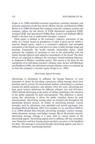 Gupta et al. (2006) identiﬁed customer acquisition, customer retention, and
customer expansion are the key drivers; Bruhn, Georgi, and Hadwich (2006)
Bruhn et al. (2006) developed that company structure, company systems and
company culture are the drivers of CEM dimensions (analytical CEM,
strategic CEM, and operational CEM)], Rust, Lemon and Zeithaml (RLZ)
model is the best way to understand customers’ reaction.
Value equity is deﬁned as the customer’s objective assessment of the
utility of a brand, based on perceptions of what is given up for which is
received. Brand equity, which is a customer’s subjective and intangible
assessment of the brand over and above its value, is built through image and
meaning. Financially, the model includes relationship equity, which
expresses the tendency of customers to stay in the relationship with the
brand, beyond objective and subjective assessments of the brand. The three
drivers are expected to inﬂuence the customers’ brand-switching behavior,
as displayed in Markov switching matrix. This matrix is the basis for the
calculation of an individual customer’s lifetime value. In line with Blattberg
and Deighton (1996), the individual customer lifetime values are summed up
to form the company’s customer equity (Vogel et al., 2008).
Advertising Appeal Strategy
Advertising is attempting to inﬂuence the buying behavior of your
customers or clients by providing a persuasive selling message about your
products and/or services. In international markets, advertising is a constant
concern for global marketers and scholars. Over the years, advertising has
been given various deﬁnitions by different scholars. Lee and O’Connor
(2003) deﬁned advertising as the action of calling something to the attention
of the public especially by paid announcement. This deﬁnition is clearly
saying that advertising is about the public attention drawn by paid
announcement. Advertising strategy plays an essential role throughout the
purchasing decision process. In studies of advertising practice, various
strategies used by advertisers were identiﬁed and several typologies were
developed (Putte & Dhondt, 2005). For example, Li, Li, and Zhao (2009) Li
et al. (2009) deﬁned three Internet advertising strategies: creative strategy,
media placement strategy, and budget strategy. But in the present research,
advertising message strategy is a term used to convey nature of the
advertising appeal. Advertising appeal aims to inﬂuence the way consumers
view themselves and how buying certain products can prove to be beneﬁcial
for them. The message is conveyed through advertising appeals and tries to
inﬂuence consumers’ purchasing decision.
HAO ZHANG ET AL.
116
 