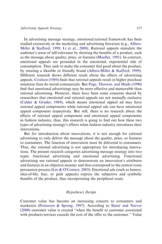 In advertising message strategy, emotional/rational framework has been
studied extensively in the marketing and advertising literature (e.g., Albers-
Miller & Stafford, 1999; Li et al., 2009). Rational appeals stimulate the
audience’s sense of self-relevance by showing the beneﬁts of a product, such
as the message about quality, price, or features (Mueller, 1991). In contrast,
emotional appeals are grounded in the emotional, experiential side of
consumption. They seek to make the consumer feel good about the product,
by creating a likeable or friendly brand (Albers-Miller & Stafford, 1999).
Different research shows different result about the effects of advertising
appeals. Coulson (1989) ﬁnds that rational appeals result in higher purchase
intention than do mood commercials. But Page, Thorson, and Heide (1990)
ﬁnd that emotional advertisings may be more effective and memorable than
rational advertising. However, there have been some concerns shared by
researchers that emotional and rational appeals are not mutually exclusive
(Calder & Gruder, 1989), which means emotional appeal ad may have
rational appeal components while rational appeal ads can have emotional
appeal component respectively. But still, there is no research about the
effects of rational appeal component and emotional appeal components
in fashion industry, thus, this research is going to ﬁnd out how these two
types of advertising strategy’s effects when fashion industry introduces their
innovations.
But for introduction about innovations, it is not enough for rational
advertising to only deliver the message about the quality, price, or features
to consumers. The function of innovation must be delivered to consumers.
Thus, the rational advertising is not appropriate for introducing innova-
tions. The present research categories advertising message strategy into two
types: functional advertising and emotional advertising. Functional
advertising use rational appeals to demonstrate an innovation’s attributes
and features in an objective manner and thus correspond to the central route
persuasion process (Lee & O’Connor, 2003). Emotional ads (such as humor,
slice-of-life, fear, or guilt appeals) express the subjective and symbolic
beneﬁts of the product, thus incorporating the peripheral route.
Hypotheses Design
Customer value has become an increasing concern to consumers and
marketers (Patterson & Spreng, 1997). According to Slater and Narver
(2000) customer value is created ‘‘when the beneﬁt to customer associated
with products/services exceeds the cost of the offer to the customer.’’ Value
Advertising Appeals Strategy 117
 