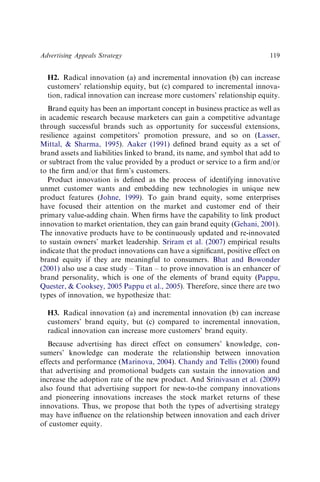 H2. Radical innovation (a) and incremental innovation (b) can increase
customers’ relationship equity, but (c) compared to incremental innova-
tion, radical innovation can increase more customers’ relationship equity.
Brand equity has been an important concept in business practice as well as
in academic research because marketers can gain a competitive advantage
through successful brands such as opportunity for successful extensions,
resilience against competitors’ promotion pressure, and so on (Lasser,
Mittal, & Sharma, 1995). Aaker (1991) deﬁned brand equity as a set of
brand assets and liabilities linked to brand, its name, and symbol that add to
or subtract from the value provided by a product or service to a ﬁrm and/or
to the ﬁrm and/or that ﬁrm’s customers.
Product innovation is deﬁned as the process of identifying innovative
unmet customer wants and embedding new technologies in unique new
product features (Johne, 1999). To gain brand equity, some enterprises
have focused their attention on the market and customer end of their
primary value-adding chain. When ﬁrms have the capability to link product
innovation to market orientation, they can gain brand equity (Gehani, 2001).
The innovative products have to be continuously updated and re-innovated
to sustain owners’ market leadership. Sriram et al. (2007) empirical results
indicate that the product innovations can have a signiﬁcant, positive effect on
brand equity if they are meaningful to consumers. Bhat and Bowonder
(2001) also use a case study – Titan – to prove innovation is an enhancer of
brand personality, which is one of the elements of brand equity (Pappu,
Quester, & Cooksey, 2005 Pappu et al., 2005). Therefore, since there are two
types of innovation, we hypothesize that:
H3. Radical innovation (a) and incremental innovation (b) can increase
customers’ brand equity, but (c) compared to incremental innovation,
radical innovation can increase more customers’ brand equity.
Because advertising has direct effect on consumers’ knowledge, con-
sumers’ knowledge can moderate the relationship between innovation
effects and performance (Marinova, 2004). Chandy and Tellis (2000) found
that advertising and promotional budgets can sustain the innovation and
increase the adoption rate of the new product. And Srinivasan et al. (2009)
also found that advertising support for new-to-the company innovations
and pioneering innovations increases the stock market returns of these
innovations. Thus, we propose that both the types of advertising strategy
may have inﬂuence on the relationship between innovation and each driver
of customer equity.
Advertising Appeals Strategy 119
 