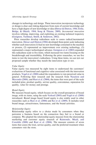changes in technology and design. These innovation incorporate technology
or design is clear and risking departure from state of current knowledge and
have a high degree of new knowledge or idea (Dewar & Dutton, 1986; Ettlie,
Bridge, & Okeefe, 1984; Song & Thieme, 2009). Incremental innovation
involves reﬁning, improving, and exploiting an existing technical trajectory
(Gatignon, Tushman, Smith, & Anderson, 2002).
Prior researches develop radicalness scale to assess radical/incremental
innovation. Dewar and Dutton (1986) developed three-point scale indicating
whether each innovation (1) had no new knowledge contained in the machine
or process, (2) represented an improvement over existing technology, (3)
represented a major technological advance. Gatignon et al. (2002) expanded
this radicalness scale to ﬁve items, which increased two items focusing on the
breakthrough and irresistibility. Following the prior researches, we use ﬁve
items to test the innovation’s radicalness. Using these items, we can test our
proposed sample whether they match the innovation type or not.
Value Equity
Value equity was measured by eight items to understand the customers’
evaluations of functional and cognitive value associated with the innovation
products. Vogel et al. (2008) asked the respondents to rate perceived value in
general. Following their research and the research from Nasution and
Mavondo (2008), and Rust et al. (2004), the items that were part of the scale
included price, product quality, service quality, convenience, reputation for
quality, value for money and prestige.
Brand Equity
We measure brand equity, which focuses on the overall perception of brand
image, with six items, suing the scale Verhoef (2003) and Vogel et al. (2008)
introduced. Brand image–based brand equity is also widely used in other
researches such as Rust et al. (2004) and Ko et al. (2009). It includes total
brand image, attractiveness, famousness, and the brand activities.
Relationship Equity
Relationship equity refers to a choice made by consumers when they
patronize a business based on the connection they feel to a brand or
company. We adapted the relationship equity measure from the relationship
marketing and customer equity research of Raimondo, Miceli, and
Costabile (2008) and Rust et al. (2004). The measure consists of seven
items that assess the trust, service quality, and the preferred treatment when
consumers visit the store.
Advertising Appeals Strategy 121
 