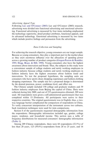 Advertising Appeal Type
Following Lee and O’Connor (2003) Lee and O’Connor (2003) research,
advertising were divided into functional advertising and emotional advertis-
ing. Functional advertising is measured by four items including emphasized
the technology superiority, detail product attributes, functional appeals, and
its advanced technology. Emotional advertising is measured by two items
which include positive feelings and persuasion from the advertising.
Data Collection and Sampling
For achieving the research objective, young consumers are our target sample.
Because as young consumers, they play a important part in the market place
as they exert enormous inﬂuence over the allocation of spending power
across a growing number of product categories (Gregan-Paxton & Roedder,
1995; Hogg, Bruce, & Hill, 1998). Young consumers also have the highest
awareness about innovation and brand. Thus, the subjects in this study were
a convenience sample of college students and newly working employees in
fashion industry because college students and newly working employees in
fashion industry have the highest awareness about fashion trend and
innovations. To test the proposed hypotheses, the sampling units are
consumers who have sports shoes shopping experiences and fashion clothing
shopping experiences. The sample size for a proposed design is determined
by the desired precision, power, conﬁdence level, and effect size.
The Chinese sample included 150 college and graduate students and 59
fashion industry employees from Beijing the capital of China. Data were
collected during July 2009, and out of 235 questionnaires obtained, 209 were
used. All respondents were given a self-administered questionnaire that was
completed within 15–20 minutes. All participants were native to their
respective countries. The original questionnaire was in English; thus, a two-
way language barrier complicated the comparison of respondents in China.
To verify concurrent interpretation of the instrument across two cultures,
back translation techniques were used for item comparisons.
Section 8 of the questionnaire requested demographic information from
the respondents. Demographic information included age, gender, college
major, residence, and household income. This section uses a table of
frequency distributions for measured consumers’ demographic information
(Table 1).
Among 209 Chinese respondents, there were 68 respondents (32.5%) of
less than 20 years, 125 (59.8%) respondents from 20 to 25 years, and 16
HAO ZHANG ET AL.
122
 