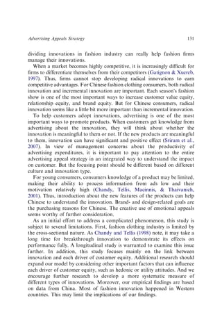 dividing innovations in fashion industry can really help fashion ﬁrms
manage their innovations.
When a market becomes highly competitive, it is increasingly difﬁcult for
ﬁrms to differentiate themselves from their competitors (Gatignon  Xuereb,
1997). Thus, ﬁrms cannot stop developing radical innovations to earn
competitive advantages. For Chinese fashion clothing consumers, both radical
innovation and incremental innovation are important. Each season’s fashion
show is one of the most important ways to increase customer value equity,
relationship equity, and brand equity. But for Chinese consumers, radical
innovation seems like a little bit more important than incremental innovation.
To help customers adopt innovations, advertising is one of the most
important ways to promote products. When customers get knowledge from
advertising about the innovation, they will think about whether the
innovation is meaningful to them or not. If the new products are meaningful
to them, innovation can have signiﬁcant and positive effect (Sriram et al.,
2007). In view of management concerns about the productivity of
advertising expenditures, it is important to pay attention to the entire
advertising appeal strategy in an integrated way to understand the impact
on customer. But the focusing point should be different based on different
culture and innovation type.
For young consumers, consumers knowledge of a product may be limited,
making their ability to process information from ads low and their
motivation relatively high (Chandy, Tellis, Macinnis,  Thaivanich,
2001). Thus, introduction about the new features of the products can help
Chinese to understand the innovation. Brand- and design-related goals are
the purchasing reasons for Chinese. The creative use of emotional appeals
seems worthy of further consideration.
As an initial effort to address a complicated phenomenon, this study is
subject to several limitations. First, fashion clothing industry is limited by
the cross-sectional nature. As Chandy and Tellis (1998) note, it may take a
long time for breakthrough innovation to demonstrate its effects on
performance fully. A longitudinal study is warranted to examine this issue
further. In addition, this study focuses mainly on the link between
innovation and each driver of customer equity. Additional research should
expand our model by considering other important factors that can inﬂuence
each driver of customer equity, such as hedonic or utility attitudes. And we
encourage further research to develop a more systematic measure of
different types of innovations. Moreover, our empirical ﬁndings are based
on data from China. Most of fashion innovation happened in Western
countries. This may limit the implications of our ﬁndings.
Advertising Appeals Strategy 131
 