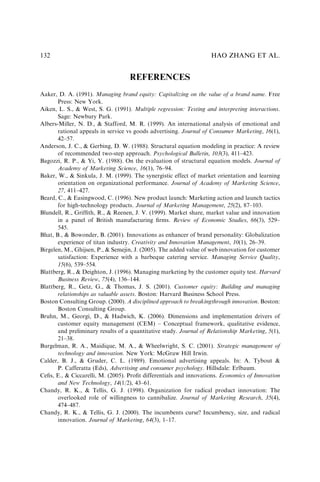 REFERENCES
Aaker, D. A. (1991). Managing brand equity: Capitalizing on the value of a brand name. Free
Press: New York.
Aiken, L. S.,  West, S. G. (1991). Multiple regression: Testing and interpreting interactions.
Sage: Newbury Park.
Albers-Miller, N. D.,  Stafford, M. R. (1999). An international analysis of emotional and
rational appeals in service vs goods advertising. Journal of Consumer Marketing, 16(1),
42–57.
Anderson, J. C.,  Gerbing, D. W. (1988). Structural equation modeling in practice: A review
of recommended two-step approach. Psychological Bulletin, 103(3), 411–423.
Bagozzi, R. P.,  Yi, Y. (1988). On the evaluation of structural equation models. Journal of
Academy of Marketing Science, 16(1), 76–94.
Baker, W.,  Sinkula, J. M. (1999). The synergistic effect of market orientation and learning
orientation on organizational performance. Journal of Academy of Marketing Science,
27, 411–427.
Beard, C.,  Easingwood, C. (1996). New product launch: Marketing action and launch tactics
for high-technology products. Journal of Marketing Management, 25(2), 87–103.
Blundell, R., Grifﬁth, R.,  Reenen, J. V. (1999). Market share, market value and innovation
in a panel of British manufacturing ﬁrms. Review of Economic Studies, 66(3), 529–
545.
Bhat, B.,  Bowonder, B. (2001). Innovations as enhancer of brand personality: Globalization
experience of titan industry. Creativity and Innovation Management, 10(1), 26–39.
Birgelen, M., Ghijsen, P.,  Semejin, J. (2005). The added value of web innovation for customer
satisfaction: Experience with a barbeque catering service. Managing Service Quality,
15(6), 539–554.
Blattberg, R.,  Deighton, J. (1996). Managing marketing by the customer equity test. Harvard
Business Review, 75(4), 136–144.
Blattberg, R., Getz, G.,  Thomas, J. S. (2001). Customer equity: Building and managing
relationships as valuable assets. Boston: Harvard Business School Press.
Boston Consulting Group. (2000). A disciplined approach to breakingthrough innovation. Boston:
Boston Consulting Group.
Bruhn, M., Georgi, D.,  Hadwich, K. (2006). Dimensions and implementation drivers of
customer equity management (CEM) – Conceptual framework, qualitative evidence,
and preliminary results of a quantitative study. Journal of Relationship Marketing, 5(1),
21–38.
Burgelman, R. A., Maidique, M. A.,  Wheelwright, S. C. (2001). Strategic management of
technology and innovation. New York: McGraw Hill Irwin.
Calder, B. J.,  Gruder, C. L. (1989). Emotional advertising appeals. In: A. Tybout 
P. Cafferatta (Eds), Advertising and consumer psychology. Hillsdale: Erlbaum.
Ceﬁs, E.,  Ciccarelli, M. (2005). Proﬁt differentials and innovations. Economics of Innovation
and New Technology, 14(1/2), 43–61.
Chandy, R. K.,  Tellis, G. J. (1998). Organization for radical product innovation: The
overlooked role of willingness to cannibalize. Journal of Marketing Research, 35(4),
474–487.
Chandy, R. K.,  Tellis, G. J. (2000). The incumbents curse? Incumbency, size, and radical
innovation. Journal of Marketing, 64(3), 1–17.
HAO ZHANG ET AL.
132
 