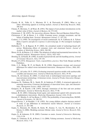 Chandy, R. K., Tellis, G. J., Macinnis, D. J.,  Thaivanich, P. (2001). What to say
when: Advertising appeals in evolving markets. Journal of Marketing Research, 38(4),
399–414.
Chaney, P., Devinney, T.,  Winer, R. (1991). The impact of new product introductions on the
market value of ﬁrms. Journal of Business, 64, 573–610.
Christensen, C. M. (1997). The innovations dilemma. Boston: Harvard Business School Press.
Christensen, C. M.,  Bower, J. L. (1996). Customer power, strategic investment, and the
failure of leading ﬁrms. Strategic Management Journal, 17, 197–218.
Coulson, J. S. (1989). An investigation of mood commercials. In: P. Cafferata  A. Tybout
(Eds), Cognitive and affective responses to advertising (pp. 21–30). Lexington: Lexington
Books.
Dabholkar, P. A.,  Bagozzi, R. P. (2002). An attitudinal model of technology-based self-
service: Moderating effects of consumer traits and situational factors. Journal of
Academy of Marketing Science, 30(3), 184–201.
Dewar, R. D.,  Dutton, J. E. (1986). The adoption of radical and incremental innovations: An
empirical analysis. Management Science, 32(11), 1422–1433.
Dowling, G.,  Staelin, R. (1994). A model of perceived-risk and risk handling activity. Journal
of Consumer Research, 21(1), 119–134.
Drucker, P. (1973). Management: Tasks, responsibilities, practices. New York: Harper and Row
Publishers.
Ettlie, J. E., Bridge, W. P.,  Okeefe, R. D. (1984). Organization strategy and structural
differences for radical versus incremental innovation. Management Science, 30(6), 682–
695.
Fornell, C.,  Larker, D. F. (1981). Evaluating structural equation models with unobservable
variables and measure error. Journal of Marketing Research, 18(1), 39–50.
Garcia, R.,  Calatone, R. (2002). A critical look at technological innovation typology and
innovativeness terminology: A literature review. Journal of Product Innovation Manage-
ment, 19(2), 110–132.
Gatignon, H., Tushman, M. L., Smith, W.,  Anderson, P. (2002). A structural approach to
assessing innovation: Construct development of innovation locus, type, and character-
istics. Management Science, 48(9), 1103–1122.
Gatignon, H.,  Xuereb, J.-M. (1997). Strategic orientation of the ﬁrm and new product
performance. Journal of Marketing Research, 34(1), 77–90.
Gehani, R. R. (2001). Enhancing brand equity and reputational capital with enterprise-wide
complementary innovations. Marketing Management Journal, 11(1), 35–48.
Geroski, P., Machin, S.,  Van Reene, J. (1993). The proﬁtability of innovating ﬁrms, RAND.
Journal of Economics, 24, 198–211.
Gregan-Paxton, J.,  Roedder, J. D. (1995). Are young children adaptive decision makers?
A study of age differences in information search behavior. Journal of Consumer
Research, 21, 567–580.
Gupta, S., Hanssens, D., Hardie, B., Kahn, W., Kumar, V., Lin, N., Ravishanker, N., 
Sriram, S. (2006). Modeling customer lifetime value. Journal of Service Research, 9(2),
139–155.
Gupta, S.,  Lehmann, D. R. (2003). Customer as assets. Journal of Interactive Marketing,
17(1), 9–24.
Gupta, S., Lehmann, D. R.,  Stuart, J. A. (2004). Valuing customers. Journal of Marketing
Research, 41(1), 7–18.
Advertising Appeals Strategy 133
 