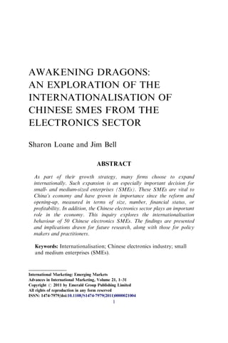 AWAKENING DRAGONS:
AN EXPLORATION OF THE
INTERNATIONALISATION OF
CHINESE SMES FROM THE
ELECTRONICS SECTOR
Sharon Loane and Jim Bell
ABSTRACT
As part of their growth strategy, many ﬁrms choose to expand
internationally. Such expansion is an especially important decision for
small- and medium-sized enterprises (SMEs). These SMEs are vital to
China’s economy and have grown in importance since the reform and
opening-up, measured in terms of size, number, ﬁnancial status, or
proﬁtability. In addition, the Chinese electronics sector plays an important
role in the economy. This inquiry explores the internationalisation
behaviour of 50 Chinese electronics SMEs. The ﬁndings are presented
and implications drawn for future research, along with those for policy
makers and practitioners.
Keywords: Internationalisation; Chinese electronics industry; small
and medium enterprises (SMEs).
International Marketing: Emerging Markets
Advances in International Marketing, Volume 21, 1–31
Copyright r 2011 by Emerald Group Publishing Limited
All rights of reproduction in any form reserved
ISSN: 1474-7979/doi:10.1108/S1474-7979(2011)0000021004
1
 