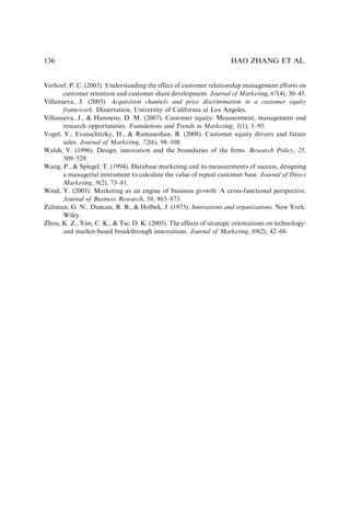 Verhoef, P. C. (2003). Understanding the effect of customer relationship management efforts on
customer retention and customer share development. Journal of Marketing, 67(4), 30–45.
Villanueva, J. (2003). Acquisition channels and price discrimination in a customer equity
framework. Dissertation, University of California at Los Angeles.
Villanueva, J.,  Hanssens, D. M. (2007). Customer equity: Measurement, management and
research opportunities. Foundations and Trends in Marketing, 1(1), 1–95.
Vogel, V., Evanschitzky, H.,  Ramaseshan, B. (2008). Customer equity drivers and future
sales. Journal of Marketing, 72(6), 98–108.
Walsh, V. (1996). Design, innovation and the boundaries of the ﬁrms. Research Policy, 25,
509–529.
Wang, P.,  Splegel, T. (1994). Database marketing and its measurements of success, designing
a managerial instrument to calculate the value of repeat customer base. Journal of Direct
Marketing, 8(2), 73–81.
Wind, Y. (2005). Marketing as an engine of business growth: A cross-functional perspective.
Journal of Business Research, 58, 863–873.
Zaltman, G. N., Duncan, R. B.,  Holbek, J. (1973). Innovations and organizations. New York:
Wiley.
Zhou, K. Z., Yim, C. K.,  Tse, D. K. (2005). The effects of strategic orientations on technology-
and market-based breakthrough innovations. Journal of Marketing, 69(2), 42–60.
HAO ZHANG ET AL.
136
 