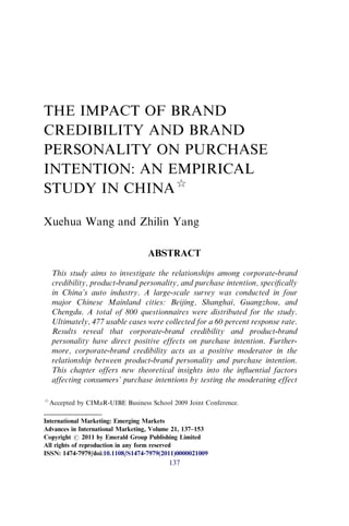 THE IMPACT OF BRAND
CREDIBILITY AND BRAND
PERSONALITY ON PURCHASE
INTENTION: AN EMPIRICAL
STUDY IN CHINA$
Xuehua Wang and Zhilin Yang
ABSTRACT
This study aims to investigate the relationships among corporate-brand
credibility, product-brand personality, and purchase intention, speciﬁcally
in China’s auto industry. A large-scale survey was conducted in four
major Chinese Mainland cities: Beijing, Shanghai, Guangzhou, and
Chengdu. A total of 800 questionnaires were distributed for the study.
Ultimately, 477 usable cases were collected for a 60 percent response rate.
Results reveal that corporate-brand credibility and product-brand
personality have direct positive effects on purchase intention. Further-
more, corporate-brand credibility acts as a positive moderator in the
relationship between product-brand personality and purchase intention.
This chapter offers new theoretical insights into the inﬂuential factors
affecting consumers’ purchase intentions by testing the moderating effect
$
Accepted by CIMaR-UIBE Business School 2009 Joint Conference.
International Marketing: Emerging Markets
Advances in International Marketing, Volume 21, 137–153
Copyright r 2011 by Emerald Group Publishing Limited
All rights of reproduction in any form reserved
ISSN: 1474-7979/doi:10.1108/S1474-7979(2011)0000021009
137
 