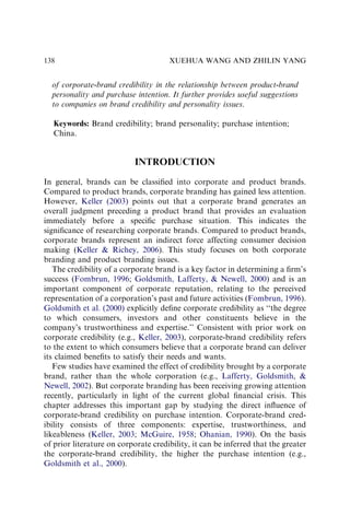 of corporate-brand credibility in the relationship between product-brand
personality and purchase intention. It further provides useful suggestions
to companies on brand credibility and personality issues.
Keywords: Brand credibility; brand personality; purchase intention;
China.
INTRODUCTION
In general, brands can be classiﬁed into corporate and product brands.
Compared to product brands, corporate branding has gained less attention.
However, Keller (2003) points out that a corporate brand generates an
overall judgment preceding a product brand that provides an evaluation
immediately before a speciﬁc purchase situation. This indicates the
signiﬁcance of researching corporate brands. Compared to product brands,
corporate brands represent an indirect force affecting consumer decision
making (Keller  Richey, 2006). This study focuses on both corporate
branding and product branding issues.
The credibility of a corporate brand is a key factor in determining a ﬁrm’s
success (Fombrun, 1996; Goldsmith, Lafferty,  Newell, 2000) and is an
important component of corporate reputation, relating to the perceived
representation of a corporation’s past and future activities (Fombrun, 1996).
Goldsmith et al. (2000) explicitly deﬁne corporate credibility as ‘‘the degree
to which consumers, investors and other constituents believe in the
company’s trustworthiness and expertise.’’ Consistent with prior work on
corporate credibility (e.g., Keller, 2003), corporate-brand credibility refers
to the extent to which consumers believe that a corporate brand can deliver
its claimed beneﬁts to satisfy their needs and wants.
Few studies have examined the effect of credibility brought by a corporate
brand, rather than the whole corporation (e.g., Lafferty, Goldsmith, 
Newell, 2002). But corporate branding has been receiving growing attention
recently, particularly in light of the current global ﬁnancial crisis. This
chapter addresses this important gap by studying the direct inﬂuence of
corporate-brand credibility on purchase intention. Corporate-brand cred-
ibility consists of three components: expertise, trustworthiness, and
likeableness (Keller, 2003; McGuire, 1958; Ohanian, 1990). On the basis
of prior literature on corporate credibility, it can be inferred that the greater
the corporate-brand credibility, the higher the purchase intention (e.g.,
Goldsmith et al., 2000).
XUEHUA WANG AND ZHILIN YANG
138
 