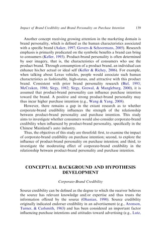 Another concept receiving growing attention in the marketing domain is
brand personality, which is deﬁned as the human characteristics associated
with a speciﬁc brand (Aaker, 1997; Govers  Schoormans, 2005). Research
emphasis is primarily predicated on the symbolic beneﬁts a brand can bring
to consumers (Keller, 1993). Product-brand personality is often determined
by user imagery, that is, the characteristics of consumers who use the
product brand. Through consumption of a product brand, an individual can
enhance his/her actual or ideal self (Keller  Richey, 2006). For example,
when talking about Lexus vehicles, people would associate such human
characteristics as fashionable, high-status, and attractive with this product
brand. Consistent with prior brand personality research (Biel, 1993;
McCraken, 1986; Sirgy, 1982; Sirgy, Grewal,  Mangleburg, 2000), it is
assumed that product-brand personality can inﬂuence purchase intention
toward the brand. A positive and strong product-brand personality may
thus incur higher purchase intention (e.g., Wang  Yang, 2008).
However, there remains a gap in the extant research as to whether
corporate-brand credibility inﬂuences the strength of the relationship
between product-brand personality and purchase intention. This study
aims to investigate whether consumers would also consider corporate-brand
credibility when inﬂuenced by product-brand personality, speciﬁcally in the
Chinese Mainland’s auto industry.
Thus, the objectives of this study are threefold: ﬁrst, to examine the impact
of corporate-brand credibility on purchase intention; second, to explore the
inﬂuence of product-brand personality on purchase intention; and third, to
investigate the moderating effect of corporate-brand credibility in the
relationship between product-brand personality and purchase intention.
CONCEPTUAL BACKGROUND AND HYPOTHESIS
DEVELOPMENT
Corporate-Brand Credibility
Source credibility can be deﬁned as the degree to which the receiver believes
the source has relevant knowledge and/or expertise and thus trusts the
information offered by the source (Ohanian, 1990). Source credibility
originally indicated endorser credibility in an advertisement (e.g., Aronson,
Turner,  Carlsmith, 1963) and has been considered an important factor
inﬂuencing purchase intentions and attitudes toward advertising (e.g., Lutz,
Impact of Brand Credibility and Brand Personality on Purchase Intention 139
 