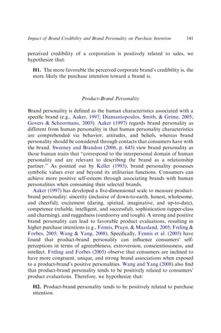 perceived credibility of a corporation is positively related to sales, we
hypothesize that:
H1. The more favorable the perceived corporate brand’s credibility is, the
more likely the purchase intention toward a brand is.
Product-Brand Personality
Brand personality is deﬁned as the human characteristics associated with a
speciﬁc brand (e.g., Aaker, 1997; Diamantopoulos, Smith,  Grime, 2005;
Govers  Schoormans, 2005). Aaker (1997) regards brand personality as
different from human personality in that human personality characteristics
are comprehended via behavior, attitudes, and beliefs, whereas brand
personality should be considered through contacts that consumers have with
the brand. Sweeney and Brandon (2006, p. 645) view brand personality as
those human traits that ‘‘correspond to the interpersonal domain of human
personality and are relevant to describing the brand as a relationship
partner.’’ As pointed out by Keller (1993), brand personality possesses
symbolic values over and beyond its utilitarian functions. Consumers can
achieve more positive self-esteem through associating brands with human
personalities when consuming their selected brands.
Aaker (1997) has developed a ﬁve-dimensional scale to measure product-
brand personality: sincerity (inclusive of down-to-earth, honest, wholesome,
and cheerful), excitement (daring, spirited, imaginative, and up-to-date),
competence (reliable, intelligent, and successful), sophistication (upper-class
and charming), and ruggedness (outdoorsy and tough). A strong and positive
brand personality can lead to favorable product evaluations, resulting in
higher purchase intentions (e.g., Fennis, Pruyn,  Maasland, 2005; Freling 
Forbes, 2005; Wang  Yang, 2008). Speciﬁcally, Fennis et al. (2005) have
found that product-brand personality can inﬂuence consumers’ self-
perceptions in terms of agreeableness, extroversion, conscientiousness, and
intellect. Freling and Forbes (2005) observe that consumers are inclined to
have more congruent, unique, and strong brand associations when exposed
to a product-brand’s positive personalities. Wang and Yang (2008) also ﬁnd
that product-brand personality tends to be positively related to consumers’
product evaluations. Therefore, we hypothesize that:
H2. Product-brand personality tends to be positively related to purchase
intention.
Impact of Brand Credibility and Brand Personality on Purchase Intention 141
 