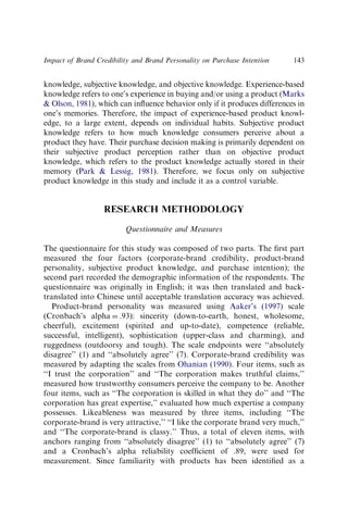 knowledge, subjective knowledge, and objective knowledge. Experience-based
knowledge refers to one’s experience in buying and/or using a product (Marks
 Olson, 1981), which can inﬂuence behavior only if it produces differences in
one’s memories. Therefore, the impact of experience-based product knowl-
edge, to a large extent, depends on individual habits. Subjective product
knowledge refers to how much knowledge consumers perceive about a
product they have. Their purchase decision making is primarily dependent on
their subjective product perception rather than on objective product
knowledge, which refers to the product knowledge actually stored in their
memory (Park  Lessig, 1981). Therefore, we focus only on subjective
product knowledge in this study and include it as a control variable.
RESEARCH METHODOLOGY
Questionnaire and Measures
The questionnaire for this study was composed of two parts. The ﬁrst part
measured the four factors (corporate-brand credibility, product-brand
personality, subjective product knowledge, and purchase intention); the
second part recorded the demographic information of the respondents. The
questionnaire was originally in English; it was then translated and back-
translated into Chinese until acceptable translation accuracy was achieved.
Product-brand personality was measured using Aaker’s (1997) scale
(Cronbach’s alpha ¼ .93): sincerity (down-to-earth, honest, wholesome,
cheerful), excitement (spirited and up-to-date), competence (reliable,
successful, intelligent), sophistication (upper-class and charming), and
ruggedness (outdoorsy and tough). The scale endpoints were ‘‘absolutely
disagree’’ (1) and ‘‘absolutely agree’’ (7). Corporate-brand credibility was
measured by adapting the scales from Ohanian (1990). Four items, such as
‘‘I trust the corporation’’ and ‘‘The corporation makes truthful claims,’’
measured how trustworthy consumers perceive the company to be. Another
four items, such as ‘‘The corporation is skilled in what they do’’ and ‘‘The
corporation has great expertise,’’ evaluated how much expertise a company
possesses. Likeableness was measured by three items, including ‘‘The
corporate-brand is very attractive,’’ ‘‘I like the corporate brand very much,’’
and ‘‘The corporate-brand is classy.’’ Thus, a total of eleven items, with
anchors ranging from ‘‘absolutely disagree’’ (1) to ‘‘absolutely agree’’ (7)
and a Cronbach’s alpha reliability coefﬁcient of .89, were used for
measurement. Since familiarity with products has been identiﬁed as a
Impact of Brand Credibility and Brand Personality on Purchase Intention 143
 
