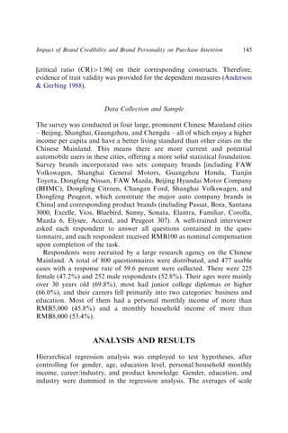 [critical ratio (CR)W1.96] on their corresponding constructs. Therefore,
evidence of trait validity was provided for the dependent measures (Anderson
 Gerbing 1988).
Data Collection and Sample
The survey was conducted in four large, prominent Chinese Mainland cities
– Beijing, Shanghai, Guangzhou, and Chengdu – all of which enjoy a higher
income per capita and have a better living standard than other cities on the
Chinese Mainland. This means there are more current and potential
automobile users in these cities, offering a more solid statistical foundation.
Survey brands incorporated two sets: company brands [including FAW
Volkswagen, Shanghai General Motors, Guangzhou Honda, Tianjin
Toyota, Dongfeng Nissan, FAW Mazda, Beijing Hyundai Motor Company
(BHMC), Dongfeng Citroen, Changan Ford, Shanghai Volkswagen, and
Dongfeng Peugeot, which constitute the major auto company brands in
China] and corresponding product brands (including Passat, Bora, Santana
3000, Excelle, Vios, Bluebird, Sunny, Sonata, Elantra, Familiar, Corolla,
Mazda 6, Elysee, Accord, and Peugeot 307). A well-trained interviewer
asked each respondent to answer all questions contained in the ques-
tionnaire, and each respondent received RMB100 as nominal compensation
upon completion of the task.
Respondents were recruited by a large research agency on the Chinese
Mainland. A total of 800 questionnaires were distributed, and 477 usable
cases with a response rate of 59.6 percent were collected. There were 225
female (47.2%) and 252 male respondents (52.8%). Their ages were mainly
over 30 years old (69.8%), most had junior college diplomas or higher
(66.0%), and their careers fell primarily into two categories: business and
education. Most of them had a personal monthly income of more than
RMB5,000 (45.8%) and a monthly household income of more than
RMB8,000 (53.4%).
ANALYSIS AND RESULTS
Hierarchical regression analysis was employed to test hypotheses, after
controlling for gender, age, education level, personal/household monthly
income, career/industry, and product knowledge. Gender, education, and
industry were dummied in the regression analysis. The averages of scale
Impact of Brand Credibility and Brand Personality on Purchase Intention 145
 