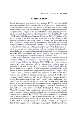 INTRODUCTION
Recent literature on international new ventures (INVs) and ‘born global’
ﬁrms has recognised the inherent complexity of operating in an increasingly
global business environment and points to factors that facilitate rapid
internationalisation. Most notable are the emergence of new communication
and process technologies, increased trade liberalisation, regional economic
integration, and the growth of international networks (Knight & Cavusgil,
1996; Knight, 2000; Petersen, Pedersen, & Sharma, 2001). As the face of the
world changes, ﬁrms both large and small must also face change in their
business environment, and many choose to expand their geographic scope
from domestic to foreign markets. Traditionally, small- and medium-sized
enterprises (SMEs) restricted their activities to the region of their location,
or stayed within their national boundaries (Pleitner, 1997). Today many are
active in one or two world regions and are therefore international or
regional players. International expansion is an especially important decision
for SMEs, which traditionally have a small ﬁnancial base, a domestic focus,
and a limited geographic scope (Barringer & Greening, 1998).
SMEs make substantial contributions to national economies (Poon &
Swatman, 1999) and are estimated to account for 80% of global economic
growth (Jutla, Bodorik, & Dhaliqal, 2002). SMEs have been playing a
progressively more important role in international business since the
beginning of the past decade (Bell, 1995; Oviatt & McDougall, 1994). By
the late 1990s, about a quarter of SMEs around the world derived a major
portion of their revenues from foreign countries (Oviatt & Mc Dougall, 1997).
Since China’s economic reform and accession to the World Trade
Organisation, nowhere is change among ﬁrms, particularly SMEs, more
apparent. China’s integration with the global economy has contributed to
sustained growth in international trade. Both its exports and imports have
grown faster than world trade for more than 20 years. As China’s trade with
the rest of the world has deepened, its composition and geographical pattern
have also shifted. Its overall share of exports to industrial economies has
increased and become more diversiﬁed (Rumbaugh & Blancher, 2004).
Where 15 years ago China was primarily an exporter of low-tech products
such as apparel, toys and footwear, today it has become the world’s largest
exporter of electronics (OECD, 2005). The country’s electronics production
grew at a remarkable rate of 24.8% between 1992 and 2005. As a result, its
share of world electronics production has risen from 1.9% in 1992 to 18.4%
in 2005. With a value of production of US$260.1 billion, it has surpassed
that of the European Union and Japan, lagging just behind the electronics
SHARON LOANE AND JIM BELL
2
 