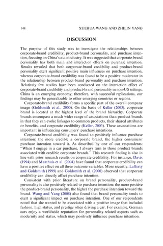 DISCUSSION
The purpose of this study was to investigate the relationships between
corporate-brand credibility, product-brand personality, and purchase inten-
tion, focusing on China’s auto industry. It was suggested that corporate-brand
personality has both main and interaction effects on purchase intention.
Results revealed that both corporate-brand credibility and product-brand
personality exert signiﬁcant positive main inﬂuences on purchase intention,
whereas corporate-brand credibility was found to be a positive moderator in
the relationship between product-brand personality and purchase intention.
Relatively few studies have been conducted on the interaction effect of
corporate-brand credibility and product-brand personality in non-US settings.
China is an emerging economy; therefore, with successful replications, our
ﬁndings may be generalizable to other emerging countries or regions.
Corporate-brand credibility forms a speciﬁc part of the overall company
image (Goldsmith et al., 2000). On the basis of Keller (2003), corporate
brand is located at the highest level of the brand hierarchy. Corporate
brands encompass a much wider range of associations than product brands
in that they can evoke linkages to common products, their shared attributes
or beneﬁts, and corporate credibility (Keller, 2003). These associations are
important in inﬂuencing consumers’ purchase intentions.
Corporate-brand credibility was found to positively inﬂuence purchase
intention: the more credible a corporate brand, the higher consumers’
purchase intention toward it. As described by one of our respondents:
‘‘When I engage in a car purchase, I always turn to those product brands
associated with credible corporate brands.’’ This research ﬁnding is also in
line with prior research results on corporate credibility. For instance, Davis
(1994) and Maathuis et al. (2004) have found that corporate credibility can
have a positive effect on all three outcome variables. More recently, Lafferty
and Goldsmith (1999) and Goldsmith et al. (2000) observed that corporate
credibility can directly affect purchase intention.
Consistent with prior literature on brand personality, product-brand
personality is also positively related to purchase intention: the more positive
the product-brand personality, the higher the purchase intention toward the
brand. Wang and Yang (2008) also found that brand personality tends to
exert a signiﬁcant impact on purchase intention. One of our respondents
noted that she wanted to be associated with a positive image that included
fashion, high status, and prestige when driving a car. For example, German
cars enjoy a worldwide reputation for personality-related aspects such as
modernity and status, which may positively inﬂuence purchase intention.
XUEHUA WANG AND ZHILIN YANG
148
 