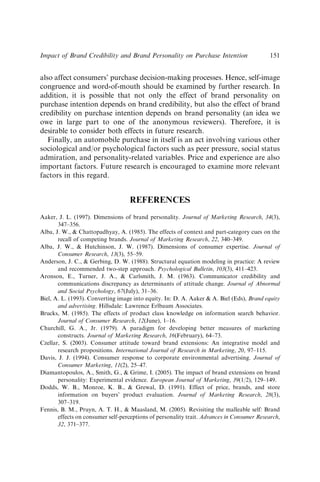 also affect consumers’ purchase decision-making processes. Hence, self-image
congruence and word-of-mouth should be examined by further research. In
addition, it is possible that not only the effect of brand personality on
purchase intention depends on brand credibility, but also the effect of brand
credibility on purchase intention depends on brand personality (an idea we
owe in large part to one of the anonymous reviewers). Therefore, it is
desirable to consider both effects in future research.
Finally, an automobile purchase in itself is an act involving various other
sociological and/or psychological factors such as peer pressure, social status
admiration, and personality-related variables. Price and experience are also
important factors. Future research is encouraged to examine more relevant
factors in this regard.
REFERENCES
Aaker, J. L. (1997). Dimensions of brand personality. Journal of Marketing Research, 34(3),
347–356.
Alba, J. W.,  Chattopadhyay, A. (1985). The effects of context and part-category cues on the
recall of competing brands. Journal of Marketing Research, 22, 340–349.
Alba, J. W.,  Hutchinson, J. W. (1987). Dimensions of consumer expertise. Journal of
Consumer Research, 13(3), 55–59.
Anderson, J. C.,  Gerbing, D. W. (1988). Structural equation modeling in practice: A review
and recommended two-step approach. Psychological Bulletin, 103(3), 411–423.
Aronson, E., Turner, J. A.,  Carlsmith, J. M. (1963). Communicator credibility and
communications discrepancy as determinants of attitude change. Journal of Abnormal
and Social Psychology, 67(July), 31–36.
Biel, A. L. (1993). Converting image into equity. In: D. A. Aaker  A. Biel (Eds), Brand equity
and advertising. Hillsdale: Lawrence Erlbaum Associates.
Brucks, M. (1985). The effects of product class knowledge on information search behavior.
Journal of Consumer Research, 12(June), 1–16.
Churchill, G. A., Jr. (1979). A paradigm for developing better measures of marketing
constructs. Journal of Marketing Research, 16(February), 64–73.
Czellar, S. (2003). Consumer attitude toward brand extensions: An integrative model and
research propositions. International Journal of Research in Marketing, 20, 97–115.
Davis, J. J. (1994). Consumer response to corporate environmental advertising. Journal of
Consumer Marketing, 11(2), 25–47.
Diamantopoulos, A., Smith, G.,  Grime, I. (2005). The impact of brand extensions on brand
personality: Experimental evidence. European Journal of Marketing, 39(1/2), 129–149.
Dodds, W. B., Monroe, K. B.,  Grewal, D. (1991). Effect of price, brands, and store
information on buyers’ product evaluation. Journal of Marketing Research, 28(3),
307–319.
Fennis, B. M., Pruyn, A. T. H.,  Maasland, M. (2005). Revisiting the malleable self: Brand
effects on consumer self-perceptions of personality trait. Advances in Consumer Research,
32, 371–377.
Impact of Brand Credibility and Brand Personality on Purchase Intention 151
 