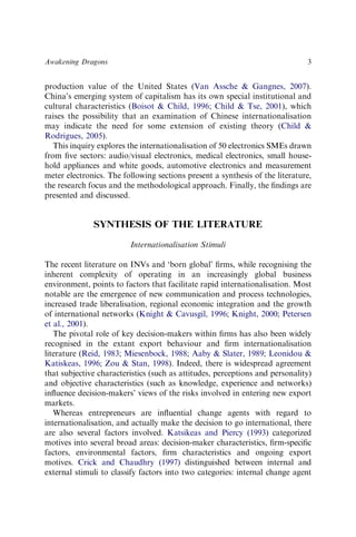 production value of the United States (Van Assche & Gangnes, 2007).
China’s emerging system of capitalism has its own special institutional and
cultural characteristics (Boisot & Child, 1996; Child & Tse, 2001), which
raises the possibility that an examination of Chinese internationalisation
may indicate the need for some extension of existing theory (Child &
Rodrigues, 2005).
This inquiry explores the internationalisation of 50 electronics SMEs drawn
from ﬁve sectors: audio/visual electronics, medical electronics, small house-
hold appliances and white goods, automotive electronics and measurement
meter electronics. The following sections present a synthesis of the literature,
the research focus and the methodological approach. Finally, the ﬁndings are
presented and discussed.
SYNTHESIS OF THE LITERATURE
Internationalisation Stimuli
The recent literature on INVs and ‘born global’ ﬁrms, while recognising the
inherent complexity of operating in an increasingly global business
environment, points to factors that facilitate rapid internationalisation. Most
notable are the emergence of new communication and process technologies,
increased trade liberalisation, regional economic integration and the growth
of international networks (Knight & Cavusgil, 1996; Knight, 2000; Petersen
et al., 2001).
The pivotal role of key decision-makers within ﬁrms has also been widely
recognised in the extant export behaviour and ﬁrm internationalisation
literature (Reid, 1983; Miesenbock, 1988; Aaby & Slater, 1989; Leonidou &
Katiskeas, 1996; Zou & Stan, 1998). Indeed, there is widespread agreement
that subjective characteristics (such as attitudes, perceptions and personality)
and objective characteristics (such as knowledge, experience and networks)
inﬂuence decision-makers’ views of the risks involved in entering new export
markets.
Whereas entrepreneurs are inﬂuential change agents with regard to
internationalisation, and actually make the decision to go international, there
are also several factors involved. Katsikeas and Piercy (1993) categorized
motives into several broad areas: decision-maker characteristics, ﬁrm-speciﬁc
factors, environmental factors, ﬁrm characteristics and ongoing export
motives. Crick and Chaudhry (1997) distinguished between internal and
external stimuli to classify factors into two categories: internal change agent
Awakening Dragons 3
 