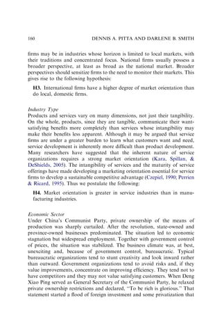 ﬁrms may be in industries whose horizon is limited to local markets, with
their traditions and concentrated focus. National ﬁrms usually possess a
broader perspective, at least as broad as the national market. Broader
perspectives should sensitize ﬁrms to the need to monitor their markets. This
gives rise to the following hypothesis:
H3. International ﬁrms have a higher degree of market orientation than
do local, domestic ﬁrms.
Industry Type
Products and services vary on many dimensions, not just their tangibility.
On the whole, products, since they are tangible, communicate their want-
satisfying beneﬁts more completely than services whose intangibility may
make their beneﬁts less apparent. Although it may be argued that service
ﬁrms are under a greater burden to learn what customers want and need,
service development is inherently more difﬁcult than product development.
Many researchers have suggested that the inherent nature of service
organizations requires a strong market orientation (Kara, Spillan, 
DeShields, 2005). The intangibility of services and the maturity of service
offerings have made developing a marketing orientation essential for service
ﬁrms to develop a sustainable competitive advantage (Czepiel, 1990; Perrien
 Ricard, 1995). Thus we postulate the following:
H4. Market orientation is greater in service industries than in manu-
facturing industries.
Economic Sector
Under China’s Communist Party, private ownership of the means of
production was sharply curtailed. After the revolution, state-owned and
province-owned businesses predominated. The situation led to economic
stagnation but widespread employment. Together with government control
of prices, the situation was stabilized. The business climate was, at best,
unexciting and, because of government control, bureaucratic. Typical
bureaucratic organizations tend to stunt creativity and look inward rather
than outward. Government organizations tend to avoid risks and, if they
value improvements, concentrate on improving efﬁciency. They tend not to
have competitors and they may not value satisfying customers. When Deng
Xiao Ping served as General Secretary of the Communist Party, he relaxed
private ownership restrictions and declared, ‘‘To be rich is glorious.’’ That
statement started a ﬂood of foreign investment and some privatization that
DENNIS A. PITTA AND DARLENE B. SMITH
160
 