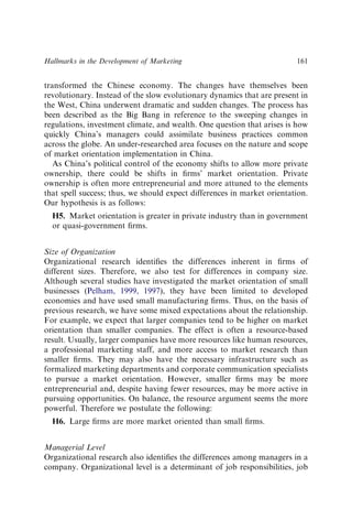 transformed the Chinese economy. The changes have themselves been
revolutionary. Instead of the slow evolutionary dynamics that are present in
the West, China underwent dramatic and sudden changes. The process has
been described as the Big Bang in reference to the sweeping changes in
regulations, investment climate, and wealth. One question that arises is how
quickly China’s managers could assimilate business practices common
across the globe. An under-researched area focuses on the nature and scope
of market orientation implementation in China.
As China’s political control of the economy shifts to allow more private
ownership, there could be shifts in ﬁrms’ market orientation. Private
ownership is often more entrepreneurial and more attuned to the elements
that spell success; thus, we should expect differences in market orientation.
Our hypothesis is as follows:
H5. Market orientation is greater in private industry than in government
or quasi-government ﬁrms.
Size of Organization
Organizational research identiﬁes the differences inherent in ﬁrms of
different sizes. Therefore, we also test for differences in company size.
Although several studies have investigated the market orientation of small
businesses (Pelham, 1999, 1997), they have been limited to developed
economies and have used small manufacturing ﬁrms. Thus, on the basis of
previous research, we have some mixed expectations about the relationship.
For example, we expect that larger companies tend to be higher on market
orientation than smaller companies. The effect is often a resource-based
result. Usually, larger companies have more resources like human resources,
a professional marketing staff, and more access to market research than
smaller ﬁrms. They may also have the necessary infrastructure such as
formalized marketing departments and corporate communication specialists
to pursue a market orientation. However, smaller ﬁrms may be more
entrepreneurial and, despite having fewer resources, may be more active in
pursuing opportunities. On balance, the resource argument seems the more
powerful. Therefore we postulate the following:
H6. Large ﬁrms are more market oriented than small ﬁrms.
Managerial Level
Organizational research also identiﬁes the differences among managers in a
company. Organizational level is a determinant of job responsibilities, job
Hallmarks in the Development of Marketing 161
 