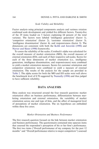 Scale Validity and Reliability
Factor analysis using principal components analysis and varimax rotation
conﬁrmed scale development and yielded ﬁve different factors. Twenty-ﬁve
of the 29 items loaded on 5 factors explaining 64 percent of the total
variance. The factors were labeled ‘intelligence generation’ (factor 1),
‘competitor orientation’ (factor 2), ‘customer orientation’ (factor 3),
‘intelligence dissemination’ (factor 4), and responsiveness (factor 5). The
dimensions are consistent with both the Kohli and Jaworski (1990) and
Narver and Slater (1990) frameworks.
To assess the reliability of the scales, Cronbach’s alpha was calculated for
the overall measure of market orientation (MO), the overall measure of
external orientation (EO), and each of their respective sub-scales. Scores for
each of the three dimensions of market orientation (i.e., intelligence
generation, intelligence dissemination, and responsiveness) were combined
to yield a market orientation measure. Scores for customer orientation and
competitor orientation were combined to yield a measure of external
orientation. The results of the analysis for the sample are provided in
Table 2. The alpha scores for both the MO and EO scales were well above
the benchmark level of 0.70 suggested by Nunnally (1994) and thus judged
to have sufﬁcient reliability.
DATA ANALYSIS
Data analysis was structured around the four research questions: market
orientation effect on business performance, differentiation between mar-
keting orientation and external orientation, the variability of market
orientation across size and type of ﬁrm, and the affect of managerial level
of perceptions of market orientation. The six hypotheses are embedded
within these ﬁve areas.
Market Orientation and Business Performance
The ﬁrst research question focused on the link between market orientation
and business performance. The questionnaire contained nine separate items
that assessed the respondent’s perception of his or her ﬁrm’s performance.
The ﬁrst two items (‘‘Overall performance of my company for the past 12
months’’ and ‘‘Overall performance relative to major competitors’’) assessed
DENNIS A. PITTA AND DARLENE B. SMITH
164
 