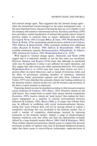 and external change agent. They suggested that the internal change agent –
either the entrepreneur (owner/manager) or the senior management team – is
the most important factor, because of having the ﬁnal say as to whether or not
the company will commit to international activity. Katsikeas and Piercy (1993)
have provided a useful classiﬁcation of internal ﬁrm-speciﬁc factors found in
previous studies to motivate ﬁrms to export: differential ﬁrm strengths
(Cavusgil & Nevin, 1981; Cavusgil, Bilkey, & Tesar, 1979; Wiedersheim-Paul,
Olson, & Welch, 1978); accumulated unsold inventory (Johnston & Czinkota,
1982; Sullivan & Bauerschmidt, 1988); economies resulting from additional
orders (Kaynak & Kothari, 1984; Sullivan & Bauerschmidt, 1988) and
available production capacity (Diamantopoulos, Schlegelmilch, & Allpress,
1990; Johnston & Czinkota, 1982; Wiedersheim-Paul et al., 1978).
With regard to ‘external change agents’, Simmonds and Smith (1968)
suggest that it is important whether or not the ﬁrst order was unsolicited.
However, Simpson and Kujawa (1974) claim that although an unsolicited
order may be signiﬁcant, it alone is not sufﬁcient for export initiation, and
they suggest that other factors also affect exporting behaviour. For example,
Wiedersheim-Paul et al. (1978) state that some other factors can have a
positive effect on export behaviour, such as receipt of fortuitous orders and
the effect of government including chambers of commerce, industrial
associations, banks, government agencies and other ﬁrms. Johanson and
Vahlne (1977) also identiﬁed the economic climate and trading conditions in
the domestic market, internal market size and the location and proximity of
the ﬁrm to export markets as important.
Exporting stimuli can also be classiﬁed according to their proactive/reactive
nature (Johnston & Czinkota, 1982; Piercy, 1981). Proactive stimuli are the
‘pull factors’ that compel ﬁrms to exploit their unique internal competences
(Leonidou, 1995); reactive stimuli are ‘push factors’ that explain the ﬁrm’s
export engagement as a response to external environmental pressures
(Johnston & Czinkota, 1982). Boisot (2004, p. 6) argues that Chinese ﬁrms
may be different in conﬂicting with extant internationalisation theories,
stating that ‘many Chinese ﬁrms will not be moving abroad to exploit a
competitive advantage that was developed in the domestic market, but to
avoid a number of competitive disadvantages incurred by operating
exclusively in the domestic market’. Indeed, a range of disadvantageous
domestic conditions exist that offset and limit the opportunities normally
offered by a large domestic market (Boisot, 2004: Child & Rodrigues, 2005).
These include regional protectionism, limited access to capital that prevents
investment in plants of optimal scale, lack of developed intellectual property
rights that limits access to state-of-the-art technologies, under-provision of
SHARON LOANE AND JIM BELL
4
 