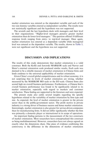 market orientation was entered as the dependent variable and each of the
two size dummy variables entered as independent variables. The results were
not statistically signiﬁcant and the hypothesis was not supported.
The seventh and the last hypothesis deals with managers and their level
in their organizations: ‘‘Higher-level managers perceive greater market
orientation than do lower level managers.’’ The question offered 10 different
response levels ranging from entry- to top-level manager. Once again,
market orientation was entered as a dependent variable while managerial
level was entered as the dependent variable. The results, shown in Table 5,
were not signiﬁcant and the hypothesis was not supported.
DISCUSSION AND IMPLICATIONS
The results of this study demonstrate that market orientation is a valid
construct. Both the Kohli and Jaworski MARKOR scale and Narver and
Slater’s external orientation scale produced similar results. Each scale was
deemed to be a reliable measure of market orientation in Chinese ﬁrms and
lends credence to the universal applicability of market orientation.
Given China’s overall global competitiveness and its robust economy, it is
not surprising that its levels of market orientation are strong, whether
measured by the MARKOR MO scale or the EO scale. Chinese ﬁrms also
scored high on overall business performance. Furthermore, a Chinese ﬁrm’s
overall business performance was found to be signiﬁcantly related to its
market orientation, especially with regard to markets and customer
satisfaction. These ﬁnding are supported in the literature and were expected.
The present study also yields several insights regarding the speciﬁc
hypotheses related to the variability of market orientation by ﬁrm type and
size. As expected, the level of market orientation is greater in the private
sector than in the public/government sector. The proﬁt motive in private
industry is a strong driver of business success and hence market orientation.
Interestingly, market orientation is also greater for service-driven companies
than for manufacturing ﬁrms. It did not differ signiﬁcantly whether the ﬁrm
was primarily a domestic player or international in its scope of operations.
An important ﬁnding pertains to the measurement of the two constructs
of market orientation. Most researchers have conceptualized this construct
as being multidimensional. However, researchers have not always agreed on
exactly what the dimensions share. One piece of evidence conﬁrming this
controversy is the difference in the dimensions of market orientation
DENNIS A. PITTA AND DARLENE B. SMITH
168
 