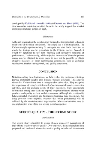 developed by Kohli and Jaworski (1990) and Narver and Slater (1990). The
dimensions for market orientation found in this study suggest that market
orientation includes aspects of each.
Limitations
Although interpreting the signiﬁcant of the results, it is important to keep in
mind some of the study limitations. The sample size is a limiting factor. The
Chinese sample represented only 51 managers and thus limits the extent to
which the ﬁndings can be generalized to the Chinese market. Second, it
would be beneﬁcial to use both objective and subjective measures of
performance. Unfortunately, while objective measures of ﬁnancial perfor-
mance can be obtained in some cases, it may not be possible to obtain
objective measures of other performance dimensions, such as customer
satisfaction, market share growth, and quality assessment.
CONCLUSION
Notwithstanding these limitations, we believe that the preliminary ﬁndings
provide important insights into Chinese business practices. This analysis
shows that Chinese ﬁrms have a strong market orientation. They recognize
the importance of being kept informed of environmental trends, competitor
activities, and the evolving needs of their customers. They disseminate
information among their staff and respond to opportunities to provide better
products and quality services to their customers. Although the relationship
between market orientation and business performance may be complex, this
study provides some empirical evidence that better performance will be
achieved by the market-oriented organization. Market orientation may be
one explanation why China is a strong global competitor.
SERVICE QUALITY – THE SECOND STUDY
Introduction
The second study attempted to assess Chinese managers’ perceptions of
their ability to deliver service quality. Over the years, many researchers have
proposed and evaluated alternative service quality models and instruments
Hallmarks in the Development of Marketing 169
 