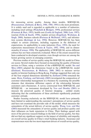 for measuring service quality. Among these models, SERVQUAL
(Parasuraman, Zeithaml,  Berry, 1986, 1988, 1991) is the most prominent.
It is widely used and is regarded as applicable to a number of industries,
including retail settings (Wakeﬁeld  Blodgett, 1999), professional services
(Freeman  Dart, 1993), health care (Lunby  England, 2000; Lam, 1997),
tourism (Tribe  Snaith, 1998), student services (Engelland, Workman, 
Singh, 2000), business schools (Pariseau  McDaniel, 1997), and informa-
tion systems (Kettinger  Lee, 1994). However, SERVQUAL has been
subject to certain criticisms, including vagueness in the deﬁnition of
expectations, its applicability in some industries (Teas, 1993), the need for
expectation measurement (Cronin  Taylor, 1992, 1994), and its dimen-
sionality (Carman, 1990). The applicability of SERVQUAL across different
cultures has not been extensively evaluated. Most of the extant research has
been conducted in developed countries, even though services are among the
fastest growing sectors in emerging countries.
Previous studies of service quality using the SERVQUAL model in China
are scarce. Several studies have focused on measuring the quality of Internet
services in China, using a variation of the e-SERVQUAL model. Siu and
Mou (2005) adapted the dimensions found in the e-SERVQUAL model
(Zeithaml, Parasuraman,  Malhotra, 2000, 2002) to measure service
quality in Internet banking in Hong Kong. Findings suggested that only one
of the four original dimensions identiﬁed by Zeithaml (1996) remained the
same. Horn, Feinberg, and Salvendy (2005) investigated the composition of
customer relationship management in e-business by examining the possible
elements that determine difference aspects of the relationship between
customers and e-businesses. A survey constructed from SERVQUAL and
SITEQUAL – an instrument developed by Yoo and Donthu (2001) to
measure the perceived quality of Internet shopping – yielded results
indicating that the combinations of these attributes signiﬁcantly predicted
customer attitude.
Studies focusing exclusively on the SERVQUAL model have primarily
been limited in understanding the customer’s perceptions of service quality
and have not examined the provider side of the model, which measures the
antecedents of the actual delivery of service quality. Wang, Low, and Hui
(2003) measured the antecedents of service quality and product quality and
their inﬂuences on bank reputation in China. Their ﬁndings agreed with
most of the previous research ﬁndings in the ﬁeld of service quality, but they
did not ﬁnd any signiﬁcant support on the impact of reliability and empathy
on overall service quality in China’s retail banking industry. Assurance and
responsiveness were the two most important drivers of overall service quality.
DENNIS A. PITTA AND DARLENE B. SMITH
170
 