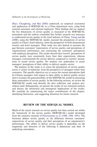 Zhao, Changhong, and Hui (2002) undertook an empirical assessment
and application of SERVQUAL in a China department store, using both
external customers and internal employees. Their ﬁndings did not support
the ﬁve dimensions of service quality as measured in the SERVQUAL
instrument and the authors concluded that further research was necessary
to understand service quality in the retail industry of China. Tsang and Qu
(2000), using the SERVQUAL model, assessed the perceptions of service
quality in China’s hotel industry, from the perspective of both international
tourists and hotel managers. Their study was also limited to measure the
gap between customers’ expectations of service quality and perceptions of
organizational performance and contrasting the customers’ perceptions
with employee perceptions. The results showed that tourists’ perceptions of
service quality were consistently lower than their expectations, whereas
managers overestimated the service delivery compared to tourists’ percep-
tions of actual service quality. No analysis was undertaken to access
managers’ perceptions of their ability to delivery quality service.
The purpose of this study is to assess the perceptions of service quality
across a variety of industries, from the perspective of managers rather than
customers. The speciﬁc objectives are to access the current perceptions held
by Chinese managers with respect to their ability to deliver quality service
and to examine the generalizability of the SERVQUAL model in measuring
these antecedents of service quality. In the following sections, we review the
SERVQUAL model and describe the data collection and analysis pro-
cedures used. Subsequently, we present the results of our statistical analysis
and discuss the theoretical and managerial implications of the results.
We conclude by summarizing the major contributions of the chapter,
identifying limitations, and suggesting directions for future research.
REVIEW OF THE SERVQUAL MODEL
Much of the recent research on service quality has been carried out within
the framework of the service quality (SERVQUAL) model developed
from the extensive research of Parasuraman et al. (1986, 1988, 1991). The
literature deﬁnes service quality as the difference between customers’
expectations of service quality and their perceptions of an organization’s
performance. The ability to deliver service quality is dependent on the
magnitude and direction of the following 4 dimensions and their 16
underlying antecedents.
Hallmarks in the Development of Marketing 171
 