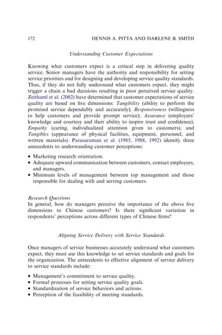 Understanding Customer Expectations
Knowing what customers expect is a critical step in delivering quality
service. Senior managers have the authority and responsibility for setting
service priorities and for designing and developing service quality standards.
Thus, if they do not fully understand what customers expect, they might
trigger a chain a bad decisions resulting in poor perceived service quality.
Zeithaml et al. (2002) have determined that customer expectations of service
quality are based on ﬁve dimensions: Tangibility (ability to perform the
promised service dependably and accurately); Responsiveness (willingness
to help customers and provide prompt service); Assurance (employees’
knowledge and courtesy and their ability to inspire trust and conﬁdence);
Empathy (caring, individualized attention given to customers), and
Tangibles (appearance of physical facilities, equipment, personnel, and
written materials). Parasuraman et al. (1985, 1988, 1992) identify three
antecedents to understanding customer perceptions:
 Marketing research orientation.
 Adequate upward communication between customers, contact employees,
and managers.
 Minimum levels of management between top management and those
responsible for dealing with and serving customers.
Research Questions
In general, how do managers perceive the importance of the above ﬁve
dimensions to Chinese customers? Is there signiﬁcant variation in
respondents’ perceptions across different types of Chinese ﬁrms?
Aligning Service Delivery with Service Standards
Once managers of service businesses accurately understand what customers
expect, they must use this knowledge to set service standards and goals for
the organization. The antecedents to effective alignment of service delivery
to service standards include:
 Management’s commitment to service quality.
 Formal processes for setting service quality goals.
 Standardization of service behaviors and actions.
 Perception of the feasibility of meeting standards.
DENNIS A. PITTA AND DARLENE B. SMITH
172
 