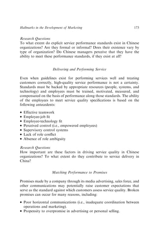 Research Questions
To what extent do explicit service performance standards exist in Chinese
organizations? Are they formal or informal? Does their existence vary by
type of organization? Do Chinese managers perceive that they have the
ability to meet these performance standards, if they exist at all?
Delivering and Performing Service
Even when guidelines exist for performing services well and treating
customers correctly, high-quality service performance is not a certainty.
Standards must be backed by appropriate resources (people, systems, and
technology) and employees must be trained, motivated, measured, and
compensated on the basis of performance along those standards. The ability
of the employees to meet service quality speciﬁcations is based on the
following antecedents:
 Effective teamwork
 Employee-job ﬁt
 Employee-technology ﬁt
 Perceived control (i.e., empowered employees)
 Supervisory control systems
 Lack of role conﬂict
 Absence of role ambiguity
Research Questions
How important are these factors in driving service quality in Chinese
organizations? To what extent do they contribute to service delivery in
China?
Matching Performance to Promises
Promises made by a company through its media advertising, sales force, and
other communications may potentially raise customer expectations that
serve as the standard against which customers assess service quality. Broken
promises can occur for many reasons, including:
 Poor horizontal communications (i.e., inadequate coordination between
operations and marketing).
 Propensity to overpromise in advertising or personal selling.
Hallmarks in the Development of Marketing 173
 