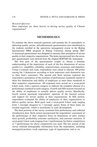 Research Question
How important are these factors in driving service quality in Chinese
organizations?
METHODOLOGY
To examine the above research questions and examine the 16 antecedents to
delivering quality service, self-administered questionnaires were distributed to
the students enrolled in the operations management course in the Beijing
International MBA program at Peking University during spring 2005.
A structured questionnaire was designed to measure their perception of service
quality in their respective organizations. The items incorporated into the seven-
part questionnaire were derived from the original SERVQUAL instrument.
The ﬁrst part of the questionnaire sought to obtain a baseline
understanding of the importance of each of the ﬁve dimensions of service
quality (i.e., tangibility, reliability, responsiveness, assurance, and empathy).
Using a constant sum scale, respondents were asked to allocate 100 points
among the 5 dimensions according to how important each dimension was
to their ﬁrm’s customers. The second and third sections explored the
respondent’s perception of the existence of performance standards related to
these ﬁve dimensions and ability of employees to meet these standards in
their respective organizations. All responses were scored on a seven-point
Likert scale, with a separate category to indicate the complete absence of a
performance standard in each category. Fourth and ﬁfth sections focused on
the ability of employees to actually deliver quality service. Speciﬁcally,
fourth section measured respondents’ opinions of the internal actions
and support for service quality in their organizations. In ﬁfth section,
respondents evaluated the ability of employees in their organizations to
deliver quality service. Both parts used a seven-point Likert scale ranging
from 1 (strongly disagree) to 7 (strongly agree). Some of these items are
worded negatively, which is accordance to scale development.
The ﬁnal portions of the survey examined ﬁrm performance and collected
classiﬁcation data. Sixth section incorporated the respondents’ assessment of
the performance of their respective ﬁrms on dimensions of sales, market
share growth, proﬁtability customer satisfaction, and customer retention. A
seven-point Likert scale ranging from 1 (performance far below competitors)
to 7 (performance far above competitors) was used. The last section of the
survey solicited demographic information from the respondents, including
managerial position, work experience, type of organization, and so on.
DENNIS A. PITTA AND DARLENE B. SMITH
174
 