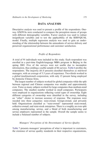 DATA ANALYSIS
Descriptive analysis was used to present a proﬁle of the respondents. One-
way ANOVAs were conducted to compare the perception means of groups
with different demographic variables. Factor analysis was used to reduce
insigniﬁcant variables and to test the applicability of the SERVQUAL
model. Finally, multiple regression analysis was used to gain an under-
standing of the relationship between the antecedents of service delivery and
perceived organizational performance and customer satisfaction.
Proﬁle of Respondents
A total of 91 individuals were included in this study. Each respondent was
enrolled in a part-time English-language MBA program in Beijing in the
spring 2005. Five of the surveys were not usable due to incomplete
information, thus yielding a usable sample of 86 surveys. Table 6 proﬁles the
respondents. The majority (61.8 percent) classiﬁed themselves as mid-level
managers, with an average of 5.3 years of experience. Two-thirds worked in
a global (multinational) corporation, with only 15 percent being employed
by domestic Chinese ﬁrms.
The largest number of subjects worked for global companies while the split
between regional and Chinese companies was smaller and approximately
even. Twice as many subjects worked for large companies than medium-sized
companies. The smallest number worked in small companies. Participants
were employed in organizations reﬂecting varied types of ownership. Eight
different categories of ownership were identiﬁed in the survey, including
an ‘‘other’’ choice to increase accuracy of response. The responses were
recoded into three categories: state-owned, foreign-owned, and privately
held. Organizations classiﬁed as ‘‘state-owned’’ represented state-owned,
collective-owned, and state-stock enterprises. There is a roughly an even split
among manufacturing, service, and a blend of both manufacturing and
service employers represented in the sample. Overall the sample seems to
include a balanced number of subjects.
Managers’ Perceptions of the Determinants of Service Quality
Table 7 presents managers’ perceptions of what is important to customers,
the existence of service quality standards in their respective organizations,
Hallmarks in the Development of Marketing 175
 