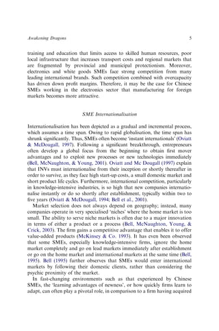training and education that limits access to skilled human resources, poor
local infrastructure that increases transport costs and regional markets that
are fragmented by provincial and municipal protectionism. Moreover,
electronics and white goods SMEs face strong competition from many
leading international brands. Such competition combined with overcapacity
has driven down proﬁt margins. Therefore, it may be the case for Chinese
SMEs working in the electronics sector that manufacturing for foreign
markets becomes more attractive.
SME Internationalisation
Internationalisation has been depicted as a gradual and incremental process,
which assumes a time span. Owing to rapid globalisation, the time span has
shrunk signiﬁcantly. Thus, SMEs often become ‘instant internationals’ (Oviatt
& McDougall, 1997). Following a signiﬁcant breakthrough, entrepreneurs
often develop a global focus from the beginning to obtain ﬁrst mover
advantages and to exploit new processes or new technologies immediately
(Bell, McNaughton, & Young, 2001). Oviatt and Mc Dougall (1997) explain
that INVs must internationalise from their inception or shortly thereafter in
order to survive, as they face high start-up costs, a small domestic market and
short product life cycles. Furthermore, international competition, particularly
in knowledge-intensive industries, is so high that new companies internatio-
nalise instantly or do so shortly after establishment, typically within two to
ﬁve years (Oviatt & McDougall, 1994; Bell et al., 2001).
Market selection does not always depend on geography; instead, many
companies operate in very specialised ‘niches’ where the home market is too
small. The ability to serve niche markets is often due to a major innovation
in terms of either a product or a process (Bell, McNaughton, Young, &
Crick, 2003). The ﬁrm gains a competitive advantage that enables it to offer
value-added products (McKinsey & Co. 1993). It has even been observed
that some SMEs, especially knowledge-intensive ﬁrms, ignore the home
market completely and go on lead markets immediately after establishment
or go on the home market and international markets at the same time (Bell,
1995). Bell (1995) further observes that SMEs would enter international
markets by following their domestic clients, rather than considering the
psychic proximity of the market.
In fast-changing environments such as that experienced by Chinese
SMEs, the ‘learning advantages of newness’, or how quickly ﬁrms learn to
adapt, can often play a pivotal role, in comparison to a ﬁrm having acquired
Awakening Dragons 5
 