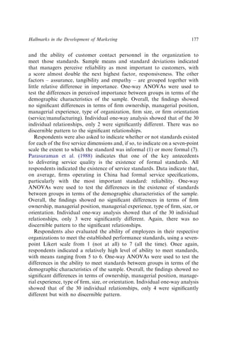 and the ability of customer contact personnel in the organization to
meet those standards. Sample means and standard deviations indicated
that managers perceive reliability as most important to customers, with
a score almost double the next highest factor, responsiveness. The other
factors – assurance, tangibility and empathy – are grouped together with
little relative difference in importance. One-way ANOVAs were used to
test the differences in perceived importance between groups in terms of the
demographic characteristics of the sample. Overall, the ﬁndings showed
no signiﬁcant differences in terms of ﬁrm ownership, managerial position,
managerial experience, type of organization, ﬁrm size, or ﬁrm orientation
(service/manufacturing). Individual one-way analysis showed that of the 30
individual relationships, only 2 were signiﬁcantly different. There was no
discernible pattern to the signiﬁcant relationships.
Respondents were also asked to indicate whether or not standards existed
for each of the ﬁve service dimensions and, if so, to indicate on a seven-point
scale the extent to which the standard was informal (1) or more formal (7).
Parasuraman et al. (1988) indicates that one of the key antecedents
to delivering service quality is the existence of formal standards. All
respondents indicated the existence of service standards. Data indicate that,
on average, ﬁrms operating in China had formal service speciﬁcations,
particularly with the most important standard: reliability. One-way
ANOVAs were used to test the differences in the existence of standards
between groups in terms of the demographic characteristics of the sample.
Overall, the ﬁndings showed no signiﬁcant differences in terms of ﬁrm
ownership, managerial position, managerial experience, type of ﬁrm, size, or
orientation. Individual one-way analysis showed that of the 30 individual
relationships, only 3 were signiﬁcantly different. Again, there was no
discernible pattern to the signiﬁcant relationships.
Respondents also evaluated the ability of employees in their respective
organizations to meet the established performance standards, using a seven-
point Likert scale from 1 (not at all) to 7 (all the time). Once again,
respondents indicated a relatively high level of ability to meet standards,
with means ranging from 5 to 6. One-way ANOVAs were used to test the
differences in the ability to meet standards between groups in terms of the
demographic characteristics of the sample. Overall, the ﬁndings showed no
signiﬁcant differences in terms of ownership, managerial position, manage-
rial experience, type of ﬁrm, size, or orientation. Individual one-way analysis
showed that of the 30 individual relationships, only 4 were signiﬁcantly
different but with no discernible pattern.
Hallmarks in the Development of Marketing 177
 