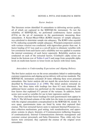 Factor Analysis
The literature review identiﬁed 16 antecedents to delivering service quality,
all of which are captured in the SERVQUAL instrument. To test the
reliability of SERVQUAL, we performed conﬁrmatory factor analysis
(CFA) on the set of statements in the questionnaire measuring these
antecedents. A Kaiser-Meyer-Olkin (KMO) measure of sample adequacy
was calculated to determine sample size adequacy. The KMO value equaled
0.758, indicating acceptable sample adequacy. Principal-component analysis
with varimax rotation was conducted, with eigenvalues greater than one. A
factor loading of 0.5 was used as a cut-off point to eliminate variables with
low correlation from each factor and a reliability test was applied to examine
the internal consistency of each factor separately. Reliability analysis was
conducted on each of the extracted factors. Cronbach’s alpha scores are
listed in the bottom row of Tables 8 and 9 and range from acceptable alpha
levels on multi-item factors to lower levels on factors with fewer items.
Antecedents to Understanding Expectations and Aligning Delivery
The ﬁrst factor analysis was on the seven antecedents linked to understanding
customer expectations and aligning service delivery with service standards. The
SERVQUAL instrument contained 20 items reﬂecting these seven potential
antecedents. Our factor analysis did not match the seven-factor structure as
described by Parasuraman et al. (1988). The initial analysis extracted six
factors, but three items with loadings less than 0.5 were eliminated. An
additional factor analysis was performed on the remaining items, producing
four factors that explained 67.1 percent of the variance. In addition, factor
scores were saved as variables for use in later regression analysis.
The factors and their factor loadings for each questionnaire item appear in
Table 8. The left-hand column of the table lists the items in correspondence
with the original antecedents conceptualized in the SERVQUAL model. To
save space, questionnaire items are listed by terms that captured their
essence. The four extracted factors seem to represent Internal Processes (i.e.,
data collection mechanisms, goal setting, task standardization, and appro-
priate systems in place), Intensity of Communication (reﬂecting frequency
of communication), Internal Communications (between management and
customer contact personnel), and Sales Orientation. Thus, while only four
factors were extracted, they captured the essence of the original seven
antecedents.
DENNIS A. PITTA AND DARLENE B. SMITH
178
 