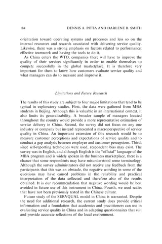 orientation toward operating systems and processes and less so on the
internal resources and rewards associated with delivering service quality.
Likewise, there was a strong emphasis on factors related to performance:
effective teamwork and having the tools to do it.
As China enters the WTO, companies there will have to improve the
quality of their services signiﬁcantly in order to enable themselves to
compete successfully in the global marketplace. It is therefore very
important for them to know how customers evaluate service quality and
what managers can do to measure and improve it.
Limitations and Future Research
The results of this study are subject to four major limitations that tend to be
typical in exploratory studies. First, the data were gathered from MBA
students in Beijing. Although this is valuable in an international context, it
also limits its generalizability. A broader sample of managers located
throughout the country would provide a more representative estimation of
service delivery in China. Second, the survey did not focus on any one
industry or company but instead represented a macroperspective of service
quality in China. An important extension of this research would be to
measure customer perceptions and expectations of service quality and to
conduct a gap analysis between employee and customer perceptions. Third,
since self-reporting techniques were used, respondent bias may exist. The
survey was in English, and although English is the ‘‘ofﬁcial’’ language of the
MBA program and is widely spoken in the business marketplace, there is a
chance that some respondents may have misunderstood some terminology.
Although the survey administrators did not receive any feedback from the
participants that this was an obstacle, the negative wording in some of the
questions may have caused problems in the reliability and practical
interpretation of the data collected and therefore also of the results
obtained. It is our recommendation that negative wording would be best
avoided in future use of this instrument in China. Fourth, we used scales
that have not been previously tested in the Chinese culture.
Future study of the SERVQUAL model in China is warranted. Despite
the need for additional research, the current study does provide critical
information and a foundation that academics and practitioners can use in
evaluating service quality in China and in adapting questionnaires that suit
and provide accurate reﬂections of the local environment.
DENNIS A. PITTA AND DARLENE B. SMITH
184
 
