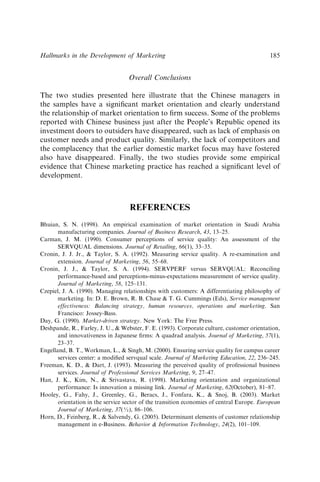 Overall Conclusions
The two studies presented here illustrate that the Chinese managers in
the samples have a signiﬁcant market orientation and clearly understand
the relationship of market orientation to ﬁrm success. Some of the problems
reported with Chinese business just after the People’s Republic opened its
investment doors to outsiders have disappeared, such as lack of emphasis on
customer needs and product quality. Similarly, the lack of competitors and
the complacency that the earlier domestic market focus may have fostered
also have disappeared. Finally, the two studies provide some empirical
evidence that Chinese marketing practice has reached a signiﬁcant level of
development.
REFERENCES
Bhuian, S. N. (1998). An empirical examination of market orientation in Saudi Arabia
manufacturing companies. Journal of Business Research, 43, 13–25.
Carman, J. M. (1990). Consumer perceptions of service quality: An assessment of the
SERVQUAL dimensions. Journal of Retailing, 66(1), 33–35.
Cronin, J. J. Jr.,  Taylor, S. A. (1992). Measuring service quality. A re-examination and
extension. Journal of Marketing, 56, 55–68.
Cronin, J. J.,  Taylor, S. A. (1994). SERVPERF versus SERVQUAL: Reconciling
performance-based and perceptions-minus-expectations measurement of service quality.
Journal of Marketing, 58, 125–131.
Czepiel, J. A. (1990). Managing relationships with customers: A differentiating philosophy of
marketing. In: D. E. Brown, R. B. Chase  T. G. Cummings (Eds), Service management
effectiveness: Balancing strategy, human resources, operations and marketing. San
Francisco: Jossey-Bass.
Day, G. (1990). Market-driven strategy. New York: The Free Press.
Deshpande, R., Farley, J. U.,  Webster, F. E. (1993). Corporate culture, customer orientation,
and innovativeness in Japanese ﬁrms: A quadrad analysis. Journal of Marketing, 57(1),
23–37.
Engelland, B. T., Workman, L.,  Singh, M. (2000). Ensuring service quality for campus career
services center: a modiﬁed servqual scale. Journal of Marketing Education, 22, 236–245.
Freeman, K. D.,  Dart, J. (1993). Measuring the perceived quality of professional business
services. Journal of Professional Services Marketing, 9, 27–47.
Han, J. K., Kim, N.,  Srivastava, R. (1998). Marketing orientation and organizational
performance: Is innovation a missing link. Journal of Marketing, 62(October), 81–87.
Hooley, G., Fahy, J., Greenley, G., Beracs, J., Fonfara, K.,  Snoj, B. (2003). Market
orientation in the service sector of the transition economies of central Europe. European
Journal of Marketing, 37(½), 86–106.
Horn, D., Feinberg, R.,  Salvendy, G. (2005). Determinant elements of customer relationship
management in e-Business. Behavior  Information Technology, 24(2), 101–109.
Hallmarks in the Development of Marketing 185
 