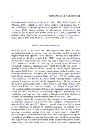 prior knowledge (McDougall, Shane, & Oviatt, 1994; Autio, Sapienza, &
Almeida, 2000). Indeed, in older ﬁrms, routines and practices may be
well established, resulting in high levels of organisational inertia (Hannan &
Freeman, 1988). Quick learning in international environments can
eventually lead to faster ﬁrm growth (Autio et al., 2000), suggesting that
high-technology SMEs that internationalise at a young age can achieve
higher growth rates than those that internationalise later (Lu, 2002).
Barriers to Internationalisation
As Rhee (2002, p. 51) points out, ‘The generalisation about the inter-
nationalisation patterns derived from the literature on SMEs may be
inappropriate when applied to new ventures’. Therefore, it is important to
understand the barriers perceived by SMEs under internationalisation,
particularly as such barriers can exist at any stage in the process. As Morgan
(1997) comments, barriers to exporting are treated in the literature as
attitudinal, structural, operational and related constraints that hinder or
prohibit a ﬁrm’s ability to initiate, expand or sustain export operations
(Leonidou, 1995). Export barriers can be encountered by the ﬁrm at any stage
of internationalisation, from pre-export and other initial stages to extensive
levels of international involvement (Bilkey & Tesar, 1977; Cavusgil & Nevin,
1981; Czinkota, 1982; Thomas & Araujo, 1985). Although ﬁrms at differing
stages of development may face similar export challenges, the exact nature of
the barriers encountered tends to differ between each stage (Bilkey, 1978;
Czinkota & Ricks, 1981; Ford & Leonidou, 1991; Pavord & Bogart, 1975).
For example, gathering market intelligence and processing export documen-
tation are more problematic for early-stage exporters. Conversely, more
established exporters may face greater challenges controlling distribution
channels or establishing alternate market entry modes (Bell, 1994).
Numerous studies have investigated the barriers to internationalisation
for exporters in general (e.g. Leonidou, 1995; Campbell, 1996; Katsikeas &
Morgan, 1994; Morgan, 1997). However, much less attention has been paid
to the perception of barriers to internationalisation by smaller, more
entrepreneurial ﬁrms. It may be presupposed that, due to their inherent
resource constraints, smaller ﬁrms may be more severely affected by
potential export/internationalisation barriers than their larger counterparts.
In addition, small Internet-enabled ﬁrms undergoing rapid internationalisa-
tion in particular may suffer from many of the internationalisation barriers
consecutively, identiﬁed in the most recent studies on small entrepreneurial
SHARON LOANE AND JIM BELL
6
 