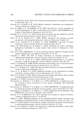 Hunt, S.,  Morgan, R. M. (1995). The comparative advantage theory of competition. Journal
of Marketing, 59(2), 1–15.
Jaworski, B. J.,  Kohli, A. K. (1993). Market orientation: Antecedents and consequences.
Journal of Marketing, 57(July), 53–57.
Kara, A., Spillan, J. E.,  DeShields, O. W. (2005). The effect of a market orientation on
business performance: A study of small-sized service retailers using MARKOR scale.
Journal of Small Business Management, 42(2), 105–118.
Kettinger, W. J.,  Lee, C. C. (1994). Perceived service quality and user satisfaction with the
information services function. Decision Sciences, 25, 737–766.
Kohli, A. K.,  Jaworski, B. J. (1990). Market orientation: The construct, research
propositions, and managerial implications. Journal of Marketing, 54(April), 118.
Kohli, A. K., Jaworski, B. J.,  Kumar, A. (1993). MARKOR: A measure of market
orientation. Journal of Marketing Research, 30(November), 467–477.
Kumar, K., Subramanian, R.,  Yauger, C. (1998). Examining the market orientation-
performance relationship: A context speciﬁc study. Journal of Management, 24(2),
201–233.
Lam, S. K. (1997). SERVQUAL: A tool for measuring patients opinions of hospital service
quality in Hong Kong. Total Quality Management, 8, 145–152.
Langerak, F. (2003). The effect of market orientation on positional advantage and
organizational performance. Journal of Strategic Marketing, 11(June), 93–115.
Liu, S. S., Luo, X.,  Shi, Y. Z. (2003). Market-oriented organizations in an emerging
economy: A study of missing links. Journal of Business Research, 56(6), 481–492.
Lunby, J.,  England, K. (2000). Patient satisfaction with nursing care in a colorectal surgical
population. International Journal of Nursing Practice, 6, 140–145.
Narver, J. C.,  Slater, S. F. (1990). The effect of market orientation on business proﬁtability.
Journal of Marketing, 54(October), 20–35.
Narver, J. C.,  Slater, S. F. (1998). Additional thoughts on the measurement of market
orientation. Journal of Market Focused Management, 2(1), 233–236.
Ngai, C. H.,  Ellis, P. (1998). Market orientation and business performance: Some evidence
from Hong Kong. International Marketing Review, 15(2).
Nunnally, J. C. (1994). Psychometric theory (3rd ed.). New York: McGraw-Hill.
Parasuraman, A., Zeithaml, V. A.,  Berry, L. L. (1986). SERVQUAL: A multiple-item scale
for measuring customer perceptions of service quality. Cambridge, MA: Marketing
Science Institute.
Parasuraman, A., Zeithaml, V. A.,  Berry, L. L. (1988). SERVQUAL: A multiple-item scale
for measuring customer perceptions of service quality. Journal of Retailing, 64, 12–40.
Parasuraman, A., Zeithaml, V. A.,  Berry, L. L. (1991). Reﬁnement and reassessment of the
SERVQUAL scale. Journal of Retailing, 67(4), 420–450.
Pariseau, S. E.,  McDaniel, J. R. (1997). Assessing service quality in schools of business.
Academy of Management Review, 19, 419–445.
Pelham, A. (1997). Mediating inﬂuences on the relationship between market orientation and
proﬁtability in small industrial ﬁrm. Journal of Marketing Theory and Practice, 5(2), 1–23.
Pelham, A. (1999). Inﬂuence of environment, strategy, and market orientation on performance
in small manufacturing ﬁrms. Journal of Business Research, 45, 33–46.
Perrien, J. P.,  Ricard, L. (1995). The meaning of a marketing relationship: a pilot study.
Industrial Marketing Management, 24(1), 37–43.
DENNIS A. PITTA AND DARLENE B. SMITH
186
 