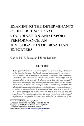 EXAMINING THE DETERMINANTS
OF INTERFUNCTIONAL
COORDINATION AND EXPORT
PERFORMANCE: AN
INVESTIGATION OF BRAZILIAN
EXPORTERS
Carlos M. P. Sousa and Jorge Lengler
ABSTRACT
Although interfunctional coordination plays a key role in the performance
of the ﬁrm, the literature has largely ignored it compared to the other two
market orientation components: customer orientation and competitor
orientation. The question of whether our current knowledge can be
generalized to ﬁrms from the developing world has also been neglected
since most studies have been conducted in developed countries. To address
these issues, a model was developed here to empirically examine the
relationship between interfunctional coordination and export performance
as well as to identify the key determinants of both constructs. A sample of
201 senior managers of export ﬁrms in Brazil was used to test the
hypotheses. The results suggest that the legal regulations and technical
requirements, competitive intensity, and technological orientation of the
International Marketing: Emerging Markets
Advances in International Marketing, Volume 21, 189–206
Copyright r 2011 by Emerald Group Publishing Limited
All rights of reproduction in any form reserved
ISSN: 1474-7979/doi:10.1108/S1474-7979(2011)0000021011
189
 