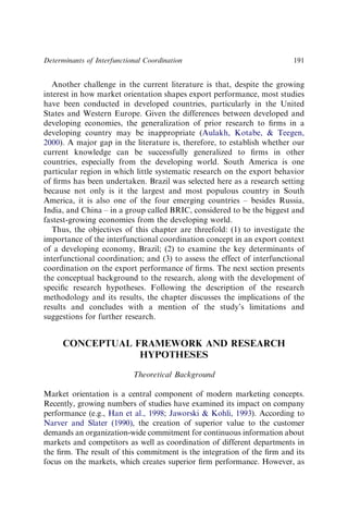 Another challenge in the current literature is that, despite the growing
interest in how market orientation shapes export performance, most studies
have been conducted in developed countries, particularly in the United
States and Western Europe. Given the differences between developed and
developing economies, the generalization of prior research to ﬁrms in a
developing country may be inappropriate (Aulakh, Kotabe,  Teegen,
2000). A major gap in the literature is, therefore, to establish whether our
current knowledge can be successfully generalized to ﬁrms in other
countries, especially from the developing world. South America is one
particular region in which little systematic research on the export behavior
of ﬁrms has been undertaken. Brazil was selected here as a research setting
because not only is it the largest and most populous country in South
America, it is also one of the four emerging countries – besides Russia,
India, and China – in a group called BRIC, considered to be the biggest and
fastest-growing economies from the developing world.
Thus, the objectives of this chapter are threefold: (1) to investigate the
importance of the interfunctional coordination concept in an export context
of a developing economy, Brazil; (2) to examine the key determinants of
interfunctional coordination; and (3) to assess the effect of interfunctional
coordination on the export performance of ﬁrms. The next section presents
the conceptual background to the research, along with the development of
speciﬁc research hypotheses. Following the description of the research
methodology and its results, the chapter discusses the implications of the
results and concludes with a mention of the study’s limitations and
suggestions for further research.
CONCEPTUAL FRAMEWORK AND RESEARCH
HYPOTHESES
Theoretical Background
Market orientation is a central component of modern marketing concepts.
Recently, growing numbers of studies have examined its impact on company
performance (e.g., Han et al., 1998; Jaworski  Kohli, 1993). According to
Narver and Slater (1990), the creation of superior value to the customer
demands an organization-wide commitment for continuous information about
markets and competitors as well as coordination of different departments in
the ﬁrm. The result of this commitment is the integration of the ﬁrm and its
focus on the markets, which creates superior ﬁrm performance. However, as
Determinants of Interfunctional Coordination 191
 