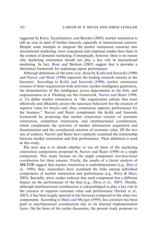 suggested by Kirca, Jayachandran, and Bearden (2005), market orientation is
still an area in need of further research, especially in international contexts.
Despite some attempts to integrate the market orientation construct into
international marketing, most conceptual and empirical studies have been in
the context of domestic marketing. Conceptually, however, there is no reason
why marketing orientation should not play a key role in international
marketing. In fact, Rose and Shoham (2002) suggest that it provides a
theoretical framework for explaining export performance.
Although deﬁnitions of the term vary, those by Kohli and Jaworski (1990)
and Narver and Slater (1990) represent the leading research streams in the
literature. According to Kohli and Jaworski (1990), market orientation
consists of three organization-wide activities: market intelligence generation,
the dissemination of this intelligence across departments in the ﬁrm, and
responsiveness to it. Fleshing out this framework, Narver and Slater (1990,
p. 21) deﬁne market orientation as ‘‘the organization culture that most
effectively and efﬁciently creates the necessary behaviors for the creation of
superior value for buyers and, thus, continuous superior performance for
the business.’’ Narver and Slater complement the Kohli and Jaworski
framework by proposing that market orientation consists of customer
orientation, competitor orientation, and interfunctional coordination,
which complement the activities of market information acquisition and
dissemination and the coordinated creation of customer value. Of the two
sets of authors, Narver and Slater have explicitly examined the relationship
between market orientation and ﬁrm performance. Their deﬁnition is used
in this study.
The next step is to decide whether to use all three of the marketing
orientation components proposed by Narver and Slater (1990) or a single
component. This study focuses on the single component interfunctional
coordination for three reasons. Firstly, the results of a factor analysis of
MKTOR suggest that market orientation is multidimensional (e.g., Han et
al., 1998); thus, researchers have examined the links among individual
components of market orientation and performance (e.g., Perry  Shao,
2005). Secondly, prior studies indicate that each component has a different
impact on the performance of the ﬁrm (e.g., Zhou et al., 2007). Thirdly,
although interfunctional coordination is acknowledged to play a key role in
the creation of superior customer value and performance (Jüttner et al.,
2007), it has been largely ignored in the literature compared to the other two
components. According to Hunt and Morgan (1995), less attention has been
paid to interfunctional coordination due to its internal implementation
focus. On the basis of the earlier discussion, the present study proposes to
CARLOS M. P. SOUSA AND JORGE LENGLER
192
 