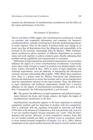 examine the determinants of interfunctional coordination and the effect on
the export performance of the ﬁrm.
Development of Hypotheses
Narver and Slater (1990) suggest that interfunctional coordination is based
on customer and competitor information and comprises the business’s
coordinated efforts, typically involving more than the marketing department,
to create superior value for the buyers. Customer needs may change in so
many ways that all departments have the obligation and responsibility to be
involved in the customer relationship (Flint  Mentzer, 2000). Interfunc-
tional coordination allows members of different departments to commu-
nicate and work together to achieve common goals, thereby enhancing their
problem-solving capabilities and responsiveness to customers.
Differences in legal regulations and technical requirements across markets
inﬂuence the degree of a ﬁrm’s interfunctional coordination. Uncertainty
arises when a ﬁrm attempts to export to countries not deemed similar to the
home country (Erramilli  Rao, 1993) in terms of legal regulations and
technical requirements, since the difﬁculty of interpreting the information
correctly increases substantially (Boyacigiller, 1990). When these conditions
exist, there is a greater need for effective interaction and collaboration
between the departments to ensure that product and/or service speciﬁcations
meet the requirements necessary in the export market. Thus, the differences
in legal regulations and technical requirements should have a positive
inﬂuence on the degree of interfunctional coordination that exists in the
ﬁrm. Consequently, the following hypothesis is put forward:
H1. The greater the differences in legal regulations and technical require-
ments between the home and foreign country, the higher the degree of
interfunctional coordination in the ﬁrm.
Interfunctional coordination appears to be more important in intensely
competitive markets and less important in markets with low competition.
This is consistent with the argument forwarded by Jaworski and Kohli
(1993) that in the absence of competition a ﬁrm may perform well, even if it
is not very market-oriented, because customers are ‘‘stuck’’ with the ﬁrm’s
products and services. However, in more competitive markets, ﬁrms that
are not market-oriented are likely to perform worse as customers switch
to more market-oriented competitors (Cadogan, Cui,  Li, 2003). Intense
competition in the export market increases the need to actively monitor and
Determinants of Interfunctional Coordination 193
 