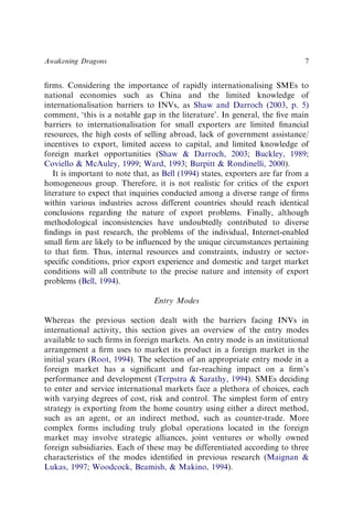 ﬁrms. Considering the importance of rapidly internationalising SMEs to
national economies such as China and the limited knowledge of
internationalisation barriers to INVs, as Shaw and Darroch (2003, p. 5)
comment, ‘this is a notable gap in the literature’. In general, the ﬁve main
barriers to internationalisation for small exporters are limited ﬁnancial
resources, the high costs of selling abroad, lack of government assistance/
incentives to export, limited access to capital, and limited knowledge of
foreign market opportunities (Shaw & Darroch, 2003; Buckley, 1989;
Coviello & McAuley, 1999; Ward, 1993; Burpitt & Rondinelli, 2000).
It is important to note that, as Bell (1994) states, exporters are far from a
homogeneous group. Therefore, it is not realistic for critics of the export
literature to expect that inquiries conducted among a diverse range of ﬁrms
within various industries across different countries should reach identical
conclusions regarding the nature of export problems. Finally, although
methodological inconsistencies have undoubtedly contributed to diverse
ﬁndings in past research, the problems of the individual, Internet-enabled
small ﬁrm are likely to be inﬂuenced by the unique circumstances pertaining
to that ﬁrm. Thus, internal resources and constraints, industry or sector-
speciﬁc conditions, prior export experience and domestic and target market
conditions will all contribute to the precise nature and intensity of export
problems (Bell, 1994).
Entry Modes
Whereas the previous section dealt with the barriers facing INVs in
international activity, this section gives an overview of the entry modes
available to such ﬁrms in foreign markets. An entry mode is an institutional
arrangement a ﬁrm uses to market its product in a foreign market in the
initial years (Root, 1994). The selection of an appropriate entry mode in a
foreign market has a signiﬁcant and far-reaching impact on a ﬁrm’s
performance and development (Terpstra & Sarathy, 1994). SMEs deciding
to enter and service international markets face a plethora of choices, each
with varying degrees of cost, risk and control. The simplest form of entry
strategy is exporting from the home country using either a direct method,
such as an agent, or an indirect method, such as counter-trade. More
complex forms including truly global operations located in the foreign
market may involve strategic alliances, joint ventures or wholly owned
foreign subsidiaries. Each of these may be differentiated according to three
characteristics of the modes identiﬁed in previous research (Maignan &
Lukas, 1997; Woodcock, Beamish, & Makino, 1994).
Awakening Dragons 7
 